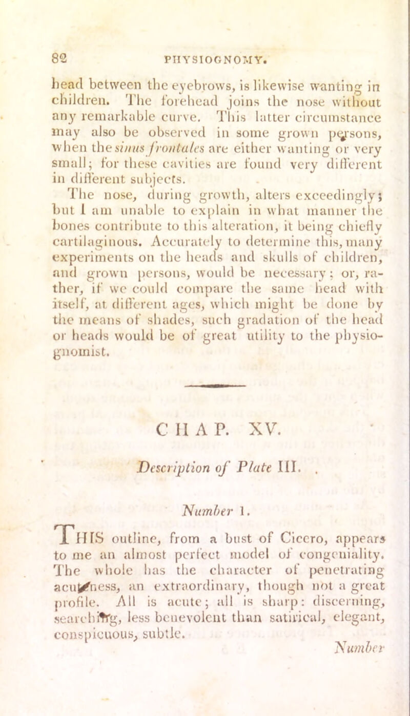 head between thc eyebiows, islikevvise wanting in childreu. 'l'lic forebead jüius tbe uose witliout any^ remarkable curve. Tliis bitter circuinstance may also be observcd iu some grovvii jxysons, ■\vben the sinus f rontales are eitber waiiting or very small; for tbesc cavities are fouiid vcry diH’erent iu did'ereut subjects. Tbe uose, tluriug growtb, alters excecdinglyi but 1 am uuable to exjdaiu iu wbat maiiner tue boues coutribute to tbis altcratiou, it beiug cbietty cartllagiuous. Accurately to determiue tbis,mauy expcrimeuts ou tbe bcads aud skulls of cbildreu, nud growu pcrsous, would be uecessary ; or, ra- ther, if wc could compare tbe same bead vvith itself, at diircreut ages, wbicb migbt be doiie by tbe meaus ol’ sbades, stieb gradatiou ol’ tbe bead or beads would be ol great utility to tbe pbysio- guoinist. C II A P. XV. Description of Plate III. . Pi umher 1. Tiirs outline, from a bust of Cicero, appears to me au almost perfect model of eongcuiality. The wbole bas tbe ebaraeter of peuetrating acu^ness, an extraordiuary, tbougb not a great profile. All is aeute; all is sbarp: diseerning, searebitrg, less bcuevolcut tban satiricul, elegant, consiiicuous, subtie. 'Sumher