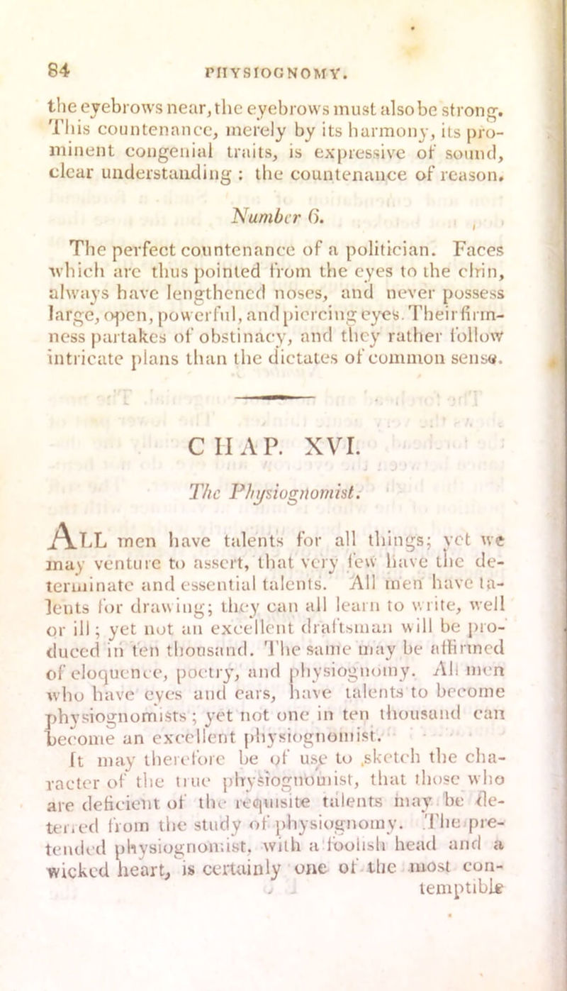 the eyebiows near, tlic eyebrows must alsobe strong. This countenancc, merdy by its barmony, iis pro- minent congenial traits, is expressive ot’ soiiml, clcar understaiiding : the countenance of reason, Number 6. I The perfect countenance of a politician. Faces ■ubicb arc tbus poinled from die eyes to die drin, ahvays bave lengthencd noses, and never possess large, open, powerful, and picrcing eyes. Tbeirfirin- ness partak.es of obstinacy, and tbey ratber follow intricate plans tban tbe dictaies of common sens«. CIIAP. XVI. T/ic Physiognomist. All men bave talent's for all tbings; vet ive may venture to assert, tbat very l’ew bave llie de- teriiiinatc and essential talents. All men bave la- lents for drawing; tbey can all learn to wiite, well or ill; yet not an excellent dral'tsman will be pro- duced in Yen tbonsand. 'l’be same may be athrmed of eloquence, poetry, and pbysiognomy. All men ivbo bave eyes and cars, liave talents to bccorne phvsiognomists; yet not one in ten tbousand can Fecome an excellent pbysiognomist. It may tbeielbre be ol use to .sketch tbe cha- racter of tbe tiue plrvYtognouiist, tliat those vvho are deticient of tbe requisite talents inay be Bie- ter, ed from die study of pbysiognomy, Tbe pre- teiidcd pbysiognomist, witli a foolisb head and a wicked heart/is certuinly oae of.tbc most con- > - lemptible