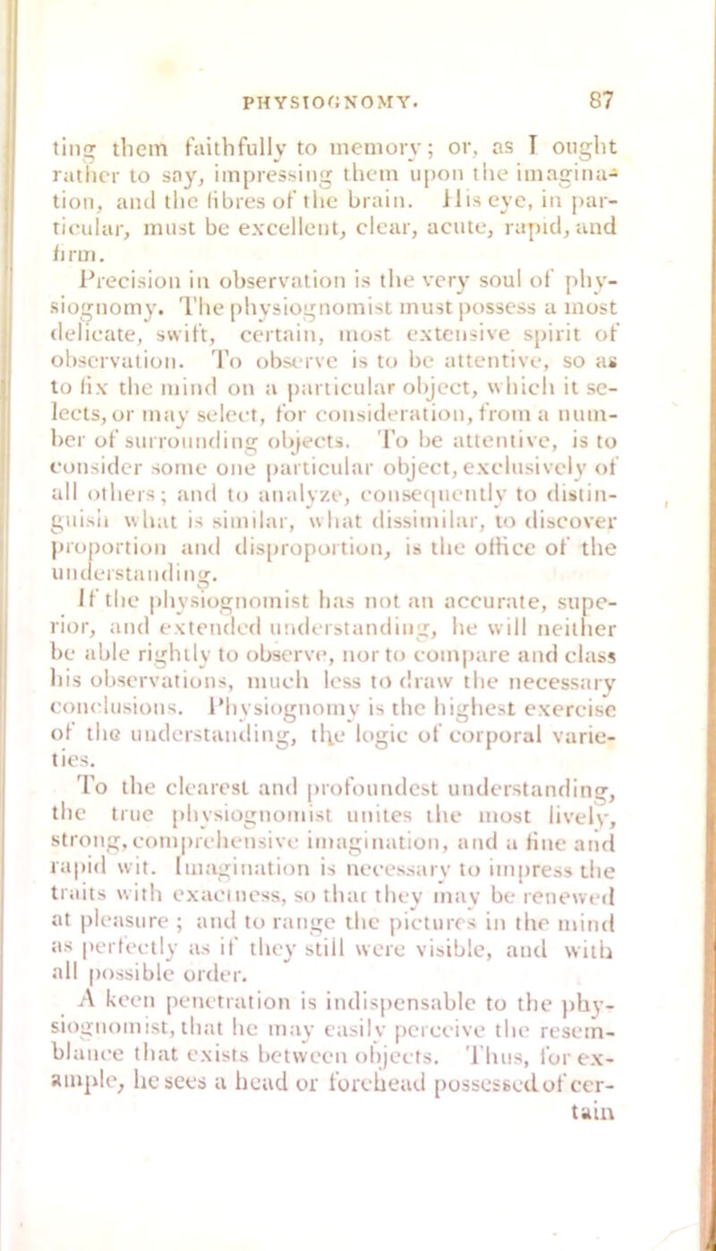 tiiig tliem faithfully to meniory; or, as T ouglit ratlicr to say, iinpressing tlicm u[)on the iinagiiui- tion, and tlic libresot the brain. lliseye, in pai- rieular, miist be excellent^ clcar, acute, rapid, und fi rm. l^recision in observation is the vcry soul ol phy- siognomy. l'lie phvsiognoniist must posscss u most delieate, svvitt, certain, most extensive spirit of ohscrvation. 'Fo obsm vc is to be attentive, so as lo lix the mind ou a particular ohjcct, whicli it se- lects, or may seleet, t’or cousideration, tVom a num- ber of surrounding objects. l’o lie attentive, is to eonsidcr some one particular object, exclusively «t all others; and to aualyze, couseipieutly to distin- guisii \shat is similar, what dissimilar, to discover |)roportion and disproportion, is the olbce of the iinderstaudiiiu:. li the physiognomist has not an accurate, supc- rior, and extendcd uuderstanding, he will neither be able rightly to observe, nor to compare and dass liis übscrvations, much Icss to draw the necessary comdusions. l’hysiognomv is the highest exerciso ol the uuderstanding, tl^e logic of corporal varie- ties. To the clcarest and profoundest understanding, the true physiognomist unites the most lively, strong,comprehensive imagination, and a fine aiid rapid wit. Imagination is necessarv to impress the traits with exaciness, so thac thev mav be reneweil at pleasure ; and to ränge the picturcs in the mind as [»ertectly as if they still were visible, and with all possible order. A kceti Penetration is indispensable to the pb}’- sioguomist, that he may easilv [ici eeive the rcsein- blance that exists botweeu ohjeets. 'l'luis, for ex- ainple, licsces a liead or forehead possessedof cer- taiit