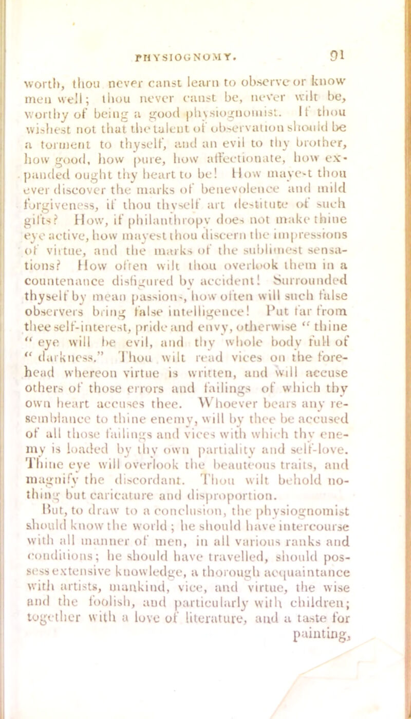 worth, tliou nover canst leam to ob.scrveur know meij vvt!!; ibou iicvct c’iiiist bo, iu*Yt*r wilt be, woriby ot’ beiiig a good |)h\.siogiu)iiiis!.. It tbou wisliest not lliat tbo lalciit ot ul)'crvation slioold be a toinienl to tbysell, and an evil to tliy brother, how good, hovv |>me, liow allcc-tionate, bow cx- |janded ougbt tliv beart tu bc! How mayO't tbou over discovei' the inarks of benevolence and mild t'orgivc'iiess, ii tbou tbvselt art destitute ot such gilt«!? How, if philanthiopv does not inakcthine eyo activc, how inayot ihou disccni ihc imiuessions ot viitiie, and the maiks ot the sidilimest sensa- tions? How ot'ten wik ihou overlook ihein in a countenance disliijnied bv accidcntl Surrounded thyselt by mean [)assion', how ulten will such talse obscrvers bring t'alse intelligcMice! Put tar trom thee selt’-interest, |>ridcand envy, otJjerwise “ thine “ eye will be evil, and thv wholc body full of  ilai kncss.” ’J hou wilt read vices on ll»e fore- head whereon virtue is written, and wdl accuse others of those enors und failings of which thy own lieart accuscs thee. W hoever bears any le- scinblancc to thine encmv, will bv thee be accuscd ot all those failings and viccs with which thy ene- iny is loaded by thy own paitialitv and self-love. Thine eve will overlook the beauteous traits, and iiiagnifv the discordant. I huu wilt behold no- thing but caricature and dis|uo|)ortion. Hut, to draw to a conclusion, the physiognomist should know the world ; he should have intercourse with all inanner of men, in all various ranks and «‘oiuliiions; he should have travelled, should pos- si'ss extensive kuowledge, a thorough acquaintance with artists, mankind, vice, and virtue, the wise nnd tlie loolish, aud |)articularly with children; logcthcr with a love of literatuie, and a taste for paiutingj