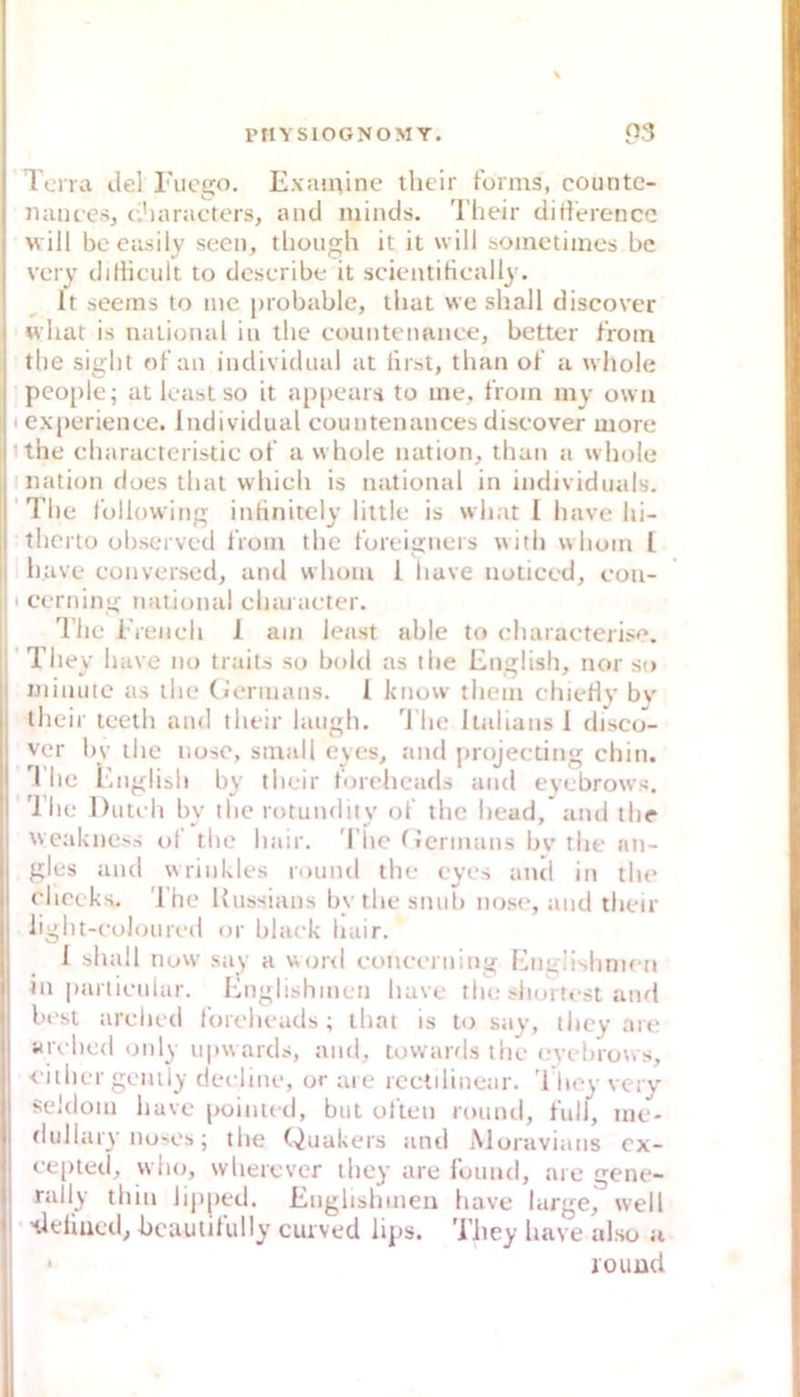 \ Terra de) Tuego. E\:unine ihcir forms, countc- iiance-s e.’iaracters, and niinds, l’heir difieroncc will becasily secn, tliough it it will somctiincs bc very diflicult to dcscribe it scientiHcally. It seeins to nie [nobable, tliat vve shall discover «hat is national in the countennnce, better froin the siglit of an individual at lirst, than ol‘ a «hole people; at least so it ap[)ear;i to ine, froin iny owa I exiierienee. Individual countenances discover more ithe charaeteristic ot a « hole nation, than a « hole mation does that which is national in individnals. 'The followiii inrtnitely liltle is «hat I have hi- therto observed IVoiu the t'orcii>ners «ith «hoin l have conversed, and vvhoiu 1 have noticed, eou- 11 cerning national ehai acter. The 1'reu eh 1 am least able to eharacterise. j'They have no traits so bohl as ilie English, nor so ininuie as the (iernians. 1 know them chieHy bv their leeth and their laiigh. 'l’hc llalians 1 discu- ver by the nose, small eyes, and projeciing chin. l'lie English by their t'oreheads and eyebrows. 'llie Duteh by the rotundity ol the head, and the «eakness ul the hair. The (icrmans bv the an- gles and «rinkles round the eyes and in the chocks. The Kussians bythesnuh nose, and their iight-colonred or black hair. 1 shall no«' say a «or<l concerning Engüshnien in particular. Ihiglishinen have tlu; siiortest and best arehed loreheads; that is to say, they are arched only u|»«ards, and, lowards the evehrows, < iihcr gemly dei-line, or are rectilinear. 'I hey very seldom have poinied, but ulten rounil, full, nie- fhillary no'Os; the Quäkers and Aloravians cx- ee()ted, vvho, wherever they are found, are gene- rally thin lipped. Enghshmen have large, «eil 'tieliued, bcautifully cuived lips. Tliey have also u iouüd
