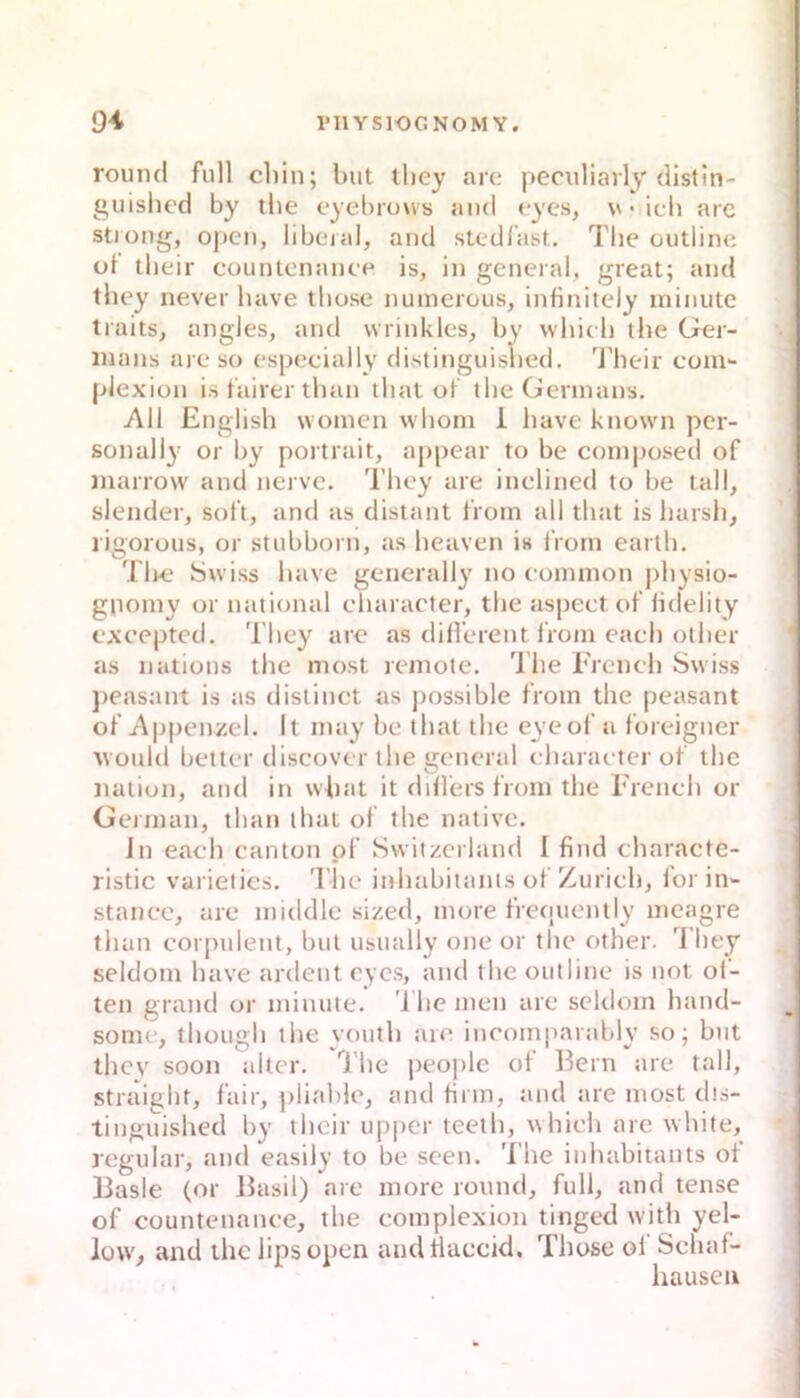 round full cliin; but they arc peculiarly'distin- guished by tbe eyel)ro\vs and cycs, vmIcIi arc stiong, open, liberal, and stedlast. Tlie outline üt tlieir countenanee is, in general, great; and they never luive tbose jiuinerous, infinitely ininute traits, angles, and wrinkles, by whicb the Ger- mans are so especially distinguisbed. Their com- piexion is fairer tban tliat of tbe Germans. Ali Englisb woinen wboni i buve known per- sonally or by portrait, aj)pear to be coinposed of marrow and nerve. Tbey are inelincd to be tall, slender, soft, and as distant from all tbat is barsb, ligorous, or stubborn, as beaven is iVorn earlb. Tbc Swiss bave generally no common j)bysio- gnomy or national ebaracter, tbe aspect of lidelity exeepted. Tbey arc as different lioin eacb otber as nations tbe most reinote. Tbe Freneb Swiss j)easant is as distinet as possible from tbe peasant of Appen/.el. It may be tbat tbe eyeof a foreigner Avould betler discover tbe general ebaracter of ibc naliun, and in vvbat it diflers from tbe rrencb or Gennan, tban tbat of tbe native. Jn eacb canton pf Svviizei land I find cbaracte- ristic varieiies. l’lie inbabitants of Zürich, lorin- stancc, arc middle sized, more frequently meagre tban corpulent, but usually one or tbe otber. 1 hey seldoni bave ardent cyc.s, and tbe outline is not öl- ten grand or minute. 'I be men arc scldom band- sonie, tbüugb tbe voutb arc incomjiarably so; but thev soon alter, 'l’be people of Bern are tall, straigbt, fair, plial)le, and firm, and are most dis- tinguisbed by tbcir upi>er teetli, wbicb arc wliite, regulär, and easily to be seen. Tbe inbabitants of Basic (or Basil) are more round, full, and tense of countenanee, tbe complexion tinged witb yel- low, and tbe lipsopen andflaccid, Tbose of Sebaf- hausen