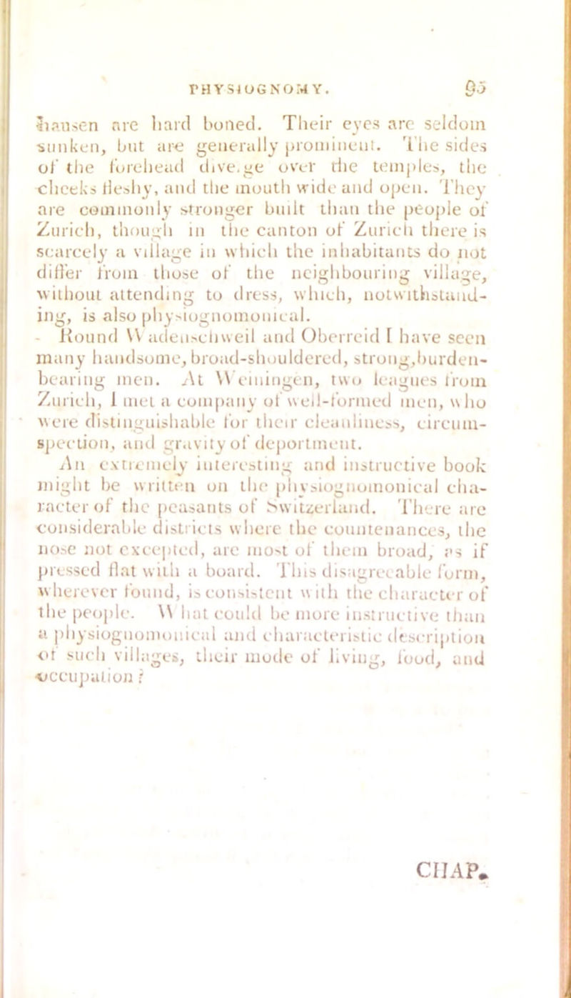 Klausen nie liaid boiied. Tlieir eyes arc seldoin •siinkcn, but aiHi geiierally iiromiiiciit. 'l'he sides ol tlie lureliead dive.ye uvc-r riie teinjiles, tlic cliceks llesliy, and tlie inouth widc and opc*ii. Tlicy are cöinmüiily stronger built tlian tlie ptupie of Zuricl), thougli in tlie canton uf Zuricli tliere is scarcely a vdlage in whlcli llic inliabitants do not dider iVoin iliuse oK tlie ncighboining village, uilliout altending tu diess, wliieh, notwithsland- ing, is also pliy^iognomonieal. - Koiind W aclen>clnveil and Oberrcid [ have sccn many liandsonie, broad-sliouldcred, strong,l)urden- bearing inen. /\t \\ einiiigen, two leagnes lioin Zinieli, I inet a coni[)any ul uell-ronned men, ulio Avere distinguisliable tur tlicir cleanlincss, eircuni- speetion, and gr.ivity of deportinent. i\n extreinely interesting and iiistnictive bouk iniglit be vvritten on tlie piiybiogiioinonieal clia- lacterof tlic pcasants uf Swiiijeiland. 'l’liere are considerable distiieis wliere tbc cuunteiiances, tlie iiObC not cxeepted, are iiiObt of tlicin broad, es if pressed flat witli a board. ’i’liis disagreeable form, Avlierevcr fomid, isconsistcnt willi tlie cliaracler of tlie people. \\ bat eoidd bo more instriietive tlian ti pbysiognuiiioiiieal and eliaraeteristie desn iptiou <>t siieli villagei, llieir mode of living, Ibod^ anti ■uceujniiion r CIIAP.