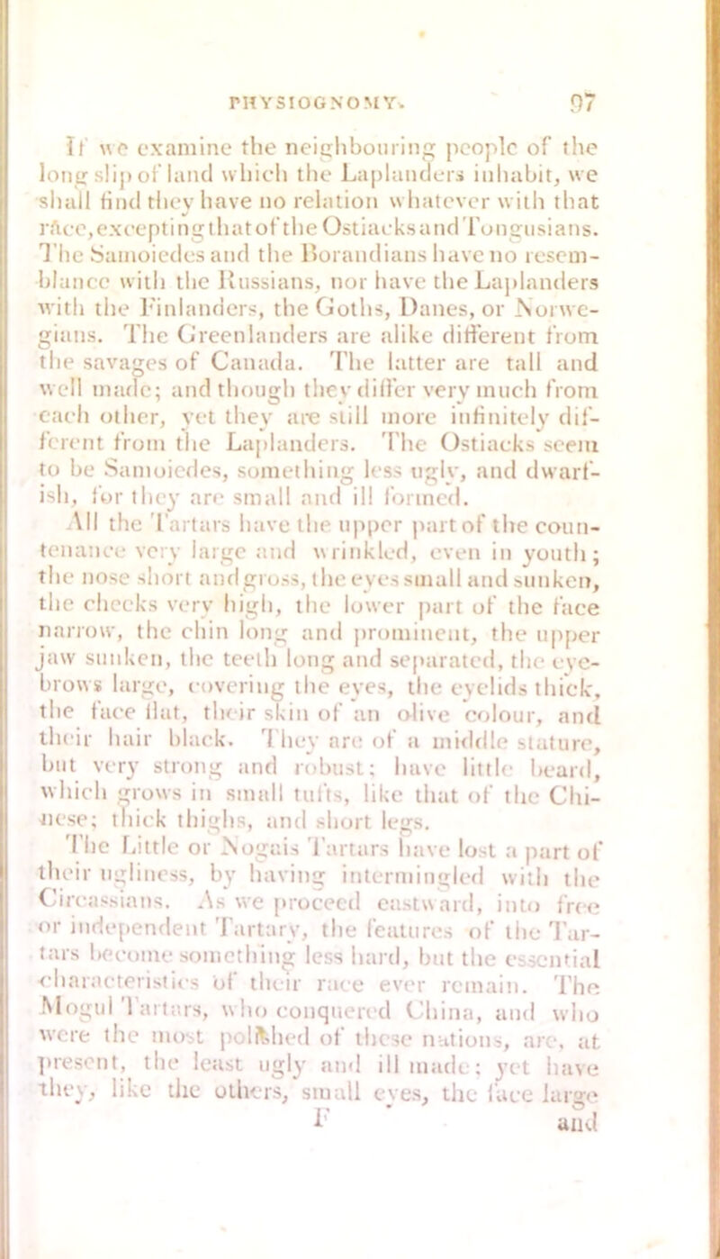 If exaniine tlie neiplibourin pcoplc of the loiiiT slip oflaiul 'vliicli tlie LaplanclcTi iiiliabit, we sluill Hiul tlieybave no relatioii wliatcvor witli tbat rftco,exc‘eptinü;tliatot’tlieOstiai'ksandTongiisians. Tiic Saiiiüiedos and the l>üi aiidians havc no lescni- blaiicc will) tbc llussians, nor luive the Laplanders witli the Finlanders, theGoths, Danes, or ^lü^^ve- giaiis. Tlie Cj'rcenlaiiders are alike ditfereiit tVom the savages of Canada. The latter are tall and well inadc; and though tliey diller veiy inuch from caeh other, yet tliey are still more infinitely dif- ferent froni the Laplanders. 'I'lie Ostiaeks sceiii tü be Saiiioicdes, something less ngly, and dwarf- ish, for they are small and ill l'onned. All the 'l’artars have the npper paitof the coiiti- tenanee very large and wrinkled, even in yoiitli; the nose short andgru.ss, the eyes small and sanken, the eheeks very high, the lower |)art of the faee iiarrow, the chin long and prominent, the npper jaw stinken, the teelii long and separated, the evc- brows large, covering the eyes, the eyclids thtek', the taee Ihit, their skin of an olive colour, and their hair bhiek. 0 hey are of a inirldle Statute, bat very strong and robust: have little beard, whieh grows in small tufts, like that of the Chi- Jiese; thick thighs, and short legs. The fiittle or >iogais 'j’artars liave lost a part of their uglinoss, by having intermiugied wilh the (areassians. As we [troceed eastward, into free or iiide[)endent Tartarv, the feattires of the Tar- tars beeome something less liartl, but the essential <’haiaeteristies bl the'ir raee ever reinain. The Mogul Tartars, who conqueri'd China, and who were the most polMied of ihcse nations, are, tit ]nescnt, the least ngly and illniade; 3’et have ihey, like the oihcrs, small cve.s, the faee large ■ and
