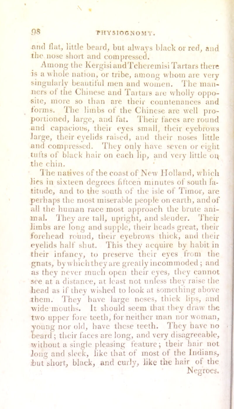 ns T*irY5IOGNOMY. and flat, liltle beaicl, but ahvays blacb or red, and the nosc sbort and compressed. Ainong the Kergisi aiidTchcremisi Tartars tliere is a wliole nation, or tribe, aniong wlioin are very singularly beaiitiful men and vvomen. 'i'hc imui- ners of the Chinese and Taitars uie wholly oppo- sitc, inore so than are their counlenances and ibniis. The limbs of the Chinese are well pro- portioned, large, and fat. 'l'heir faces are round and eapaciouti, tlieii eyes small, their eyebrows large, their eyelids rai.sed, and their noses little and eom|)ressed. They only have seven or eight tiilis of black hair on cach lip, and very little op the ehin. '^1 he natives of the eoast of New Holland, whicli lies in sixteen degrees llltcen minutes of south la- titndc, and to the south of the isle of Tiinoi’, are perhaps the most miserable people on earth, andof all the luiman raee most approach the brüte ani- mal. Ihey are lall, ujnight, and slender. 'J'helr limbs are long and sup[)lc, their heads great, their f’orehead ro'und, their eyebrows thiek, aiul their eyelids half shut. 'l’his they aequirc by habit in their infancy, to preserve their eyes from the gnats, by whiehtheyare grcally incommoded ; and as they never inueh open their eyes, they eannot see at a distanee, at least not nnless they raise the liead as if they wihhed to look at somcihing above them. 1 hey have large noses, thiek lips, and wide moulhs. It should seem that they draw the two Upper fore teeth, for neither man nor woman, young nor old, have these teeth. 1 hey have no beard ; their faces are long, and very disagreeable, withüut a single pleasing feature; their hair not long and sleek, like that of most of the Indians, ;but short, black, and cuily, like the hair of the Netrrocs.