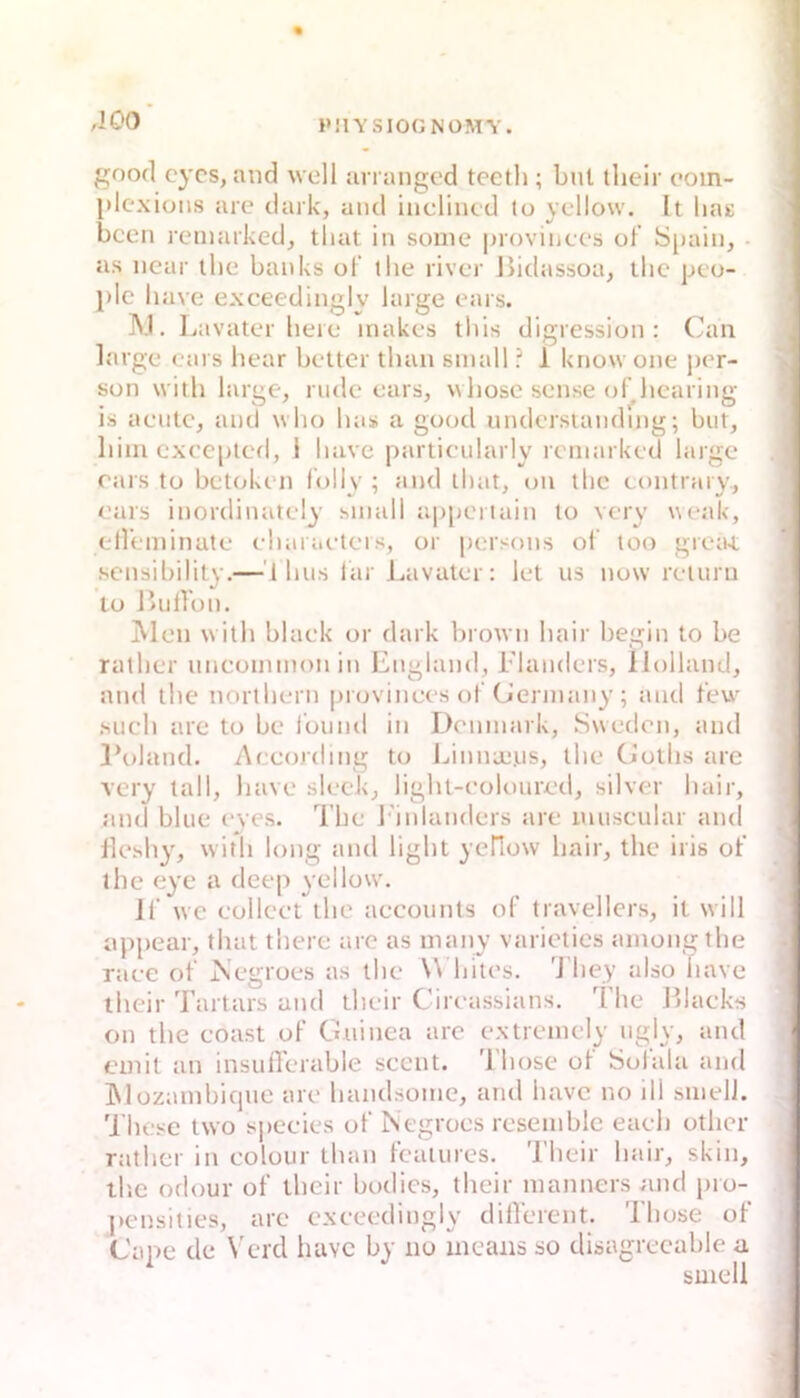 PUVSIOONOMV. good cycs, and well an anged tecth ; but tlieir oom- idexions are dark, and inclincd to yellow. It liag been remarked, that in sonie provinecs of Sjuiin, - as near ibe banks of the river Jiidassoa, llic peo- plc have excecdinglv large ears. Lavater bere inakes tbis digression : Can large ears hear bettcr tban small ■ 1 know one j)er- son witb large, rüde ears, wliosc sense of hearing is aentc, and who bas a good undcrsiandmg; but, bim cxeeplcd, 1 bave particularly remarked large rai's to betoken folly ; and ibat, on tbc eontrary, , ears inordinately small a|)[jeriain to very weak, I ell’eminate ebaraeters, or [lersons of too grea4, i sensibility.—'1 bu.s far Lavater: let us now reiuru lo ßiidon. Men witb blaek or dark brown bair begin to be rutber uncommonin England, Elanders, Holland, and tbe nortbern provinees of Ciermany ; and few ,sucb are to be Ibund in Dcnmark, Swedon, and l’oland. Aceording to Linnaj.us, tbe Gotbs are very tall, bave sleck, ligbt-eoloured, silver bair, and blue c-yes. l’be l'inlanders are muscular and llesby, witb long and ligbt yeHow bair, tbe iris of ihe eye a deep yellow. Jf we eolleet tbe aeeonnts of travellers, it will appear, tbat tbere are as many varietics amongtbe raee of jSegroes as tbe W bites. 'J'bey also bave ibeir Tartars and tbeir Cireassians. Ibe Blaeks on tbe eoast of Guinea are extremely ngly, and ' emit an insufferable seent. Tbose of Solala and IMozambicjue are bandsome, and bave no iil smelJ. 'i’bese two sj>eeies of Negroes resemble eaeb otlicr ratber in eolour tban featiires. Tbeir bair, skin, tlie odour of tbeir bodies, tbeir manners und pro- pensities, are exeeedingly dilVerent. Tbose of Cape de Verd liavc by no means so disagreeable a smeli