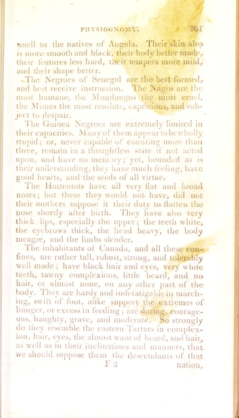 FIlYSIOGNOM\ . fj ‘ ^mell hs tlie natives of Angola. Tlieir skin also is more smooth and black, tlicir body better matUv liu ir tcauires less liard, llfrir teiupers more miid^ and rbeir sliajie better. ..l’lie Negroes of Senegal are tlie best fonncdr and best receive instrncuon. 'I'he Nagos are tlie most luimaiie, tlie Mondongos ihc luost crii(.l, tlie Minies tlie must resolut'-, capriclous, und siib- ject tu despair. 'I’lie (luiiiea Xegroes are extrcmely limited in llieir capacities. M anv ul t licm appear tobewliolly stupid; or, ncver caiiable ot’ coiinting niure tliau tlrree, remain in a llinugliiless state if not acted lipon, and liave no mein uv; vct, bonndcd as is tlieir iindiMstanding, tliey liave imicli iboling, havc good lieai ts, and tlie seeds of all vii tue. The lioitentüts liave all vcry tlat and bi'oad noses; bnt thcse tliey woiild not liave, did not tlieir niotliers sii|ipose it tlieir duty to tlatlen tlie uose sliortly alter biitli. 'I’liey liave also very tliick lips, e.s[)ecially tlie ii[)p(‘r; tlie tcetli wliiie, tlie eyebiows tliick, tlie licad heavy, the body meagre, and the linibs sleiider. The inhabitants ol Canada, and all tliese con- fines, are rather tall, robust, sirong, and lolepihTy Mi-Il inade ; have black hair and eyes, very white teeth, tuwny complcxions, little beard, and no hair, or ahnost none, on anv otlur part of the body. 'l'liey are hardy and indeialigable in march- ing, swiliol loot, alike supjiori tlie extremes of hunger, or excess in teeding ; are darinj^, courage- ous, haiighty, grave, and moderate. So strongly rlo tliey reseniiile the mistern l'artars in complex- ion, hair, eyes, the almo^t u ani ol beard, and liaiij as well as in tlieir inelinalions and niaiiners, tlial WC sJiüiihl suppose thein the ilescciidanls ut tliat h 'j nation.