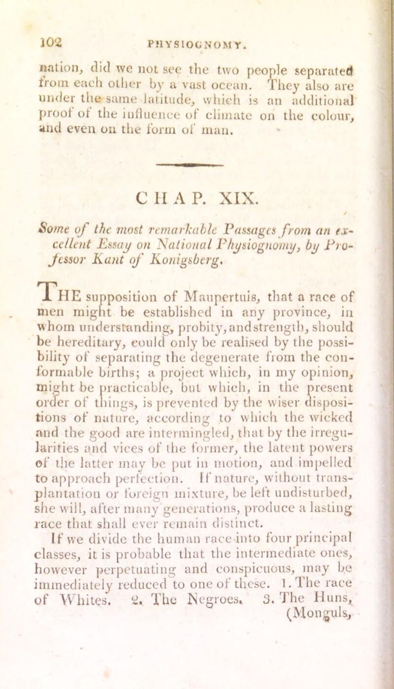 10‘2 iiation, diel wc not see the two people septirafed Iroin euch otlier by a vast ocean. They also aie under the saine latitude, whieli is an additional ])roof ot the iiifluence ol cliinatc on tlie coloui;, and even on tlie ionn ol' man. C II A P. XIX. / Sotne qf the inost remarkahlc Passages from (in rjr- cellent Essaj/ on Nalionai Fli^siognom^, by Pro- jessor Kant of Königsberg. The Slipposition of Manpcrtuis_, that a race of men might be established in any province, in whoin understtmding, probity, andstrength, should be hereditary, could only be realised by the possi- bility of separating tlie degenerate from the con- formable birtlis; a |noject which, in my opinion, might be practicable, biit wliieli, in the present üioer of things, is prevented by the vviser disposi- tions of naturej according to which the wickod and the good are inteimingled, that by the irrcgii- larities and vices of the former^ the latent povvers of the latter may be juit in motion, and impelied to approacli perfection. Il nature, wilhout trans- plantation or l'oreign mixlure^ be left undistuibed, she will, after immy generations, produce a lasting race that shall ever remain distinct. If we divido the human race into four principal classes, it is probable that the intermediate ones, however perpetuating and conspicuoiis, may be immediately reduced to one of these. l.The race of Whites. ii. The rsegrocs, 3. The Huns^ (Mongulsj