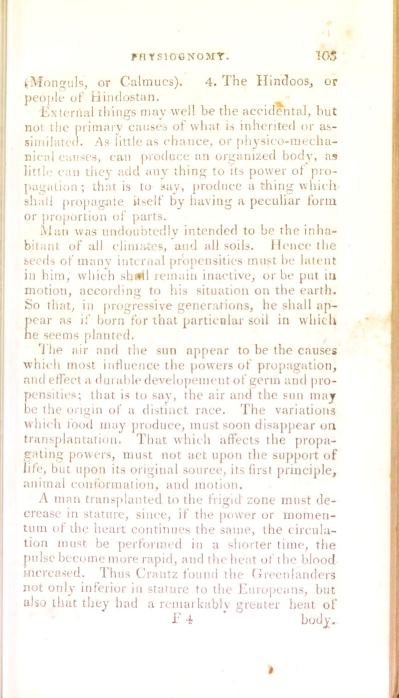 Pn YSIOGNOMT. • 1 105 ^Moniils, or Calnnics). 4. The Ilincloos, or peojilf ut’ Hiiulostan. ^ Extcrnal tliiiigs may well be the accitlental, but nol tlie |)iimaiv caiises ofwliat is inheriterl or a.s- similated. As fittle as cfiance, or nhysico-njeclui- nieal caiises, can produce an oruanized body, a» littic eau tiicy add any thins; to its power ot pro- pagalion ; that is lo suy, prodiice a thing which I shall propagjiie iiself by liaving a peculiar tbrin • or |)roporliun (jf j>arts. i Älaii was undunhtedly intended to be the inha- bitaiit of all cliiiK^cs, and all soils. Hence the secds of’manv internal pr'opensilies must be latent i in Ihm, whieh shiftl reinain inactive, or be put iu ! niotion, according to liis Situation on the earth. |i So that, in progressive generations, he shall ap- Ecar ns i.‘‘ born t'or thai partienlar soil in whicli e seeins plantcd. 'l’he air and the sun appear to be the causes i whieh most iiiHuence the powers ot' propagation, I and elfeet a dui able elevelopement ot' genn and pro- j [Ruisilies; that is to sav, the air and the sun may be the ongin ot' a disthict race. The variations whieh lood may produce, must soott disajjpear oii I' transplantation. That whieh alVecls the [>ro[)a- I gatiiig powers, must not aet upon the supjmrt of lite, but upon its original souree, its first principle, animal eonibrmation, aud motion. j A niai\ transplunted to the frigid zone must de- j crease in stature, siuee, if the power or niometi- tum ot ihe heait eontinues the same, the tireulu- j lion must be performed iu a shorter time, the pulse beeome more rapid, and theheat of the hlood iiiercased. Ihus (.’rantz tbund the fireenlatiders not only inferior iu stature to the Europeans, but also llmt tbey had a remai kablv greuter iieat of