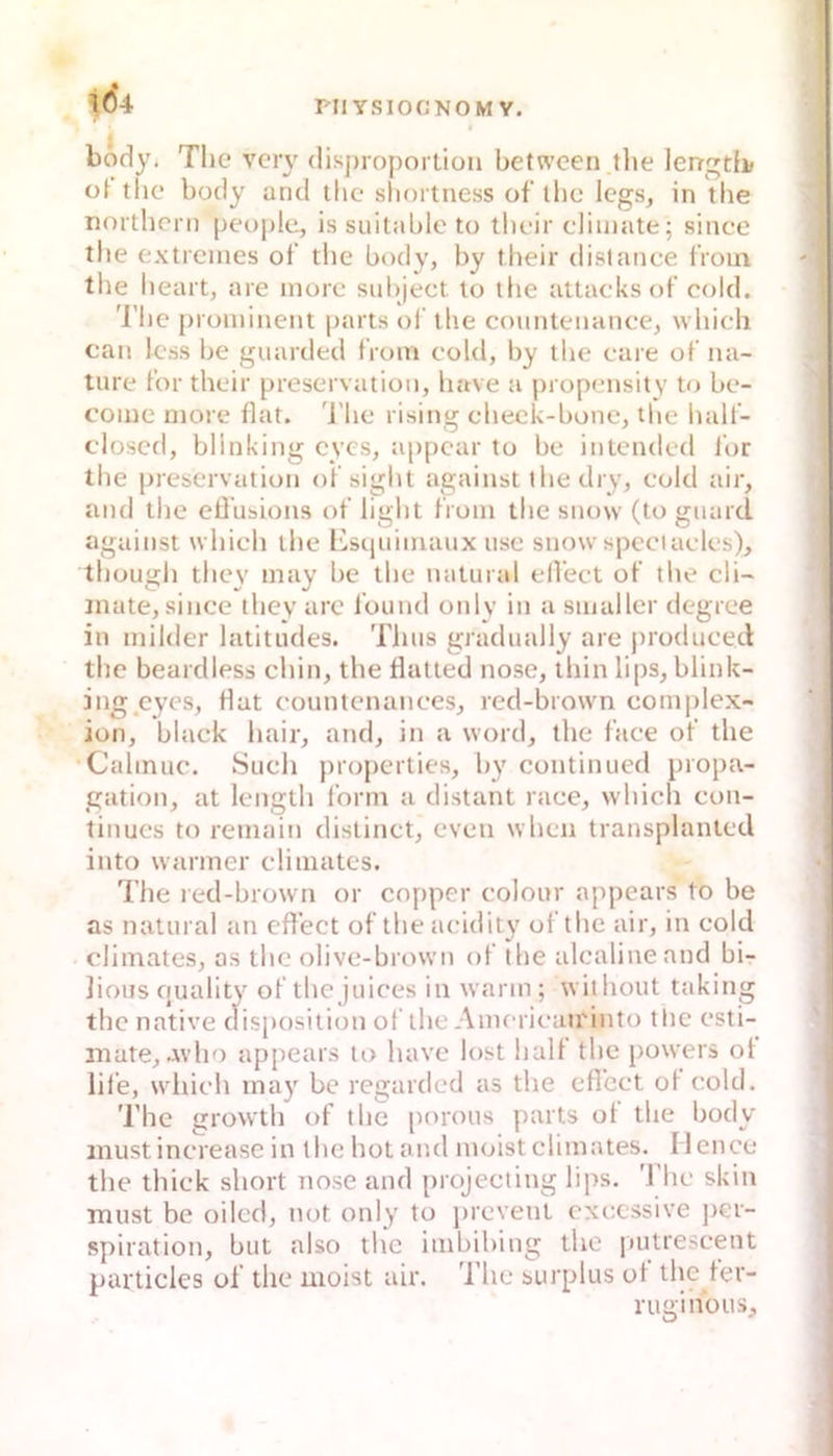 body. The vcr\' dis])roportiüii between the lerrgtb the body and tlic sliortness of the Icgs, in the northcrn people, is suitable to tlieir climate; since the extremes ot‘ the body, by their dislanee froin tlie heart, are morc siibjeet lo the attacksof cold. 'l'he [)rüminent parts ol‘ ihe coimteuance, which can Icss he giiarded from cold, by the care of na- ture f’or their preservatioii, have a propensitv to be- come niore fiat. 'J'he rising check-bone, tlie half- closcd, bllnking cycs, appcar to be iiitcndcd Ibr the preservatioii of sight against the dry, cold air, and the elTusions ot' light f'roiu the snow (to giiard against which the lisquimaux nse snow spcciaclcs), thüugh thcy niay be the natural ell’ect of the cli-' inate, since they are l’ound only in a suialler degree in milder latitudes. Tims gradmdly are j)rodiiceil the beardless chin, the fiatted nose, thin lips, blink- ing cycs, fiat countenances, red-brown complex- ion, black hair, and, in a word, the face of the Cahnuc. Such properties, by continued propa- gation, at length form a distant race, which con- tinues to remain distinct, even whcn transplantcd into warmer climates. The red-brown or copper colour appears to be as natural an efiect of the acidity of the air, in cold climates, as the olive-brown of the alcalineand bi- Jious quality of the Juices in warm; without taking the native disposition of the Amcricau'into the csti- niate,avho appears to have lost halt the powers ot lile, which may be regarded as the efiect ot cold. The growth of the porous parts ot the body jiiust increasc in the hot and moist climates. Mcnce the thick short nose and projecting lips. The skiti must be oilcd, not only to jircvetit cxccssive jicr- spiration, but also the imbibing the |»utrescent particles of the moist air. 'l’he surplus ot the ter- rugihous.