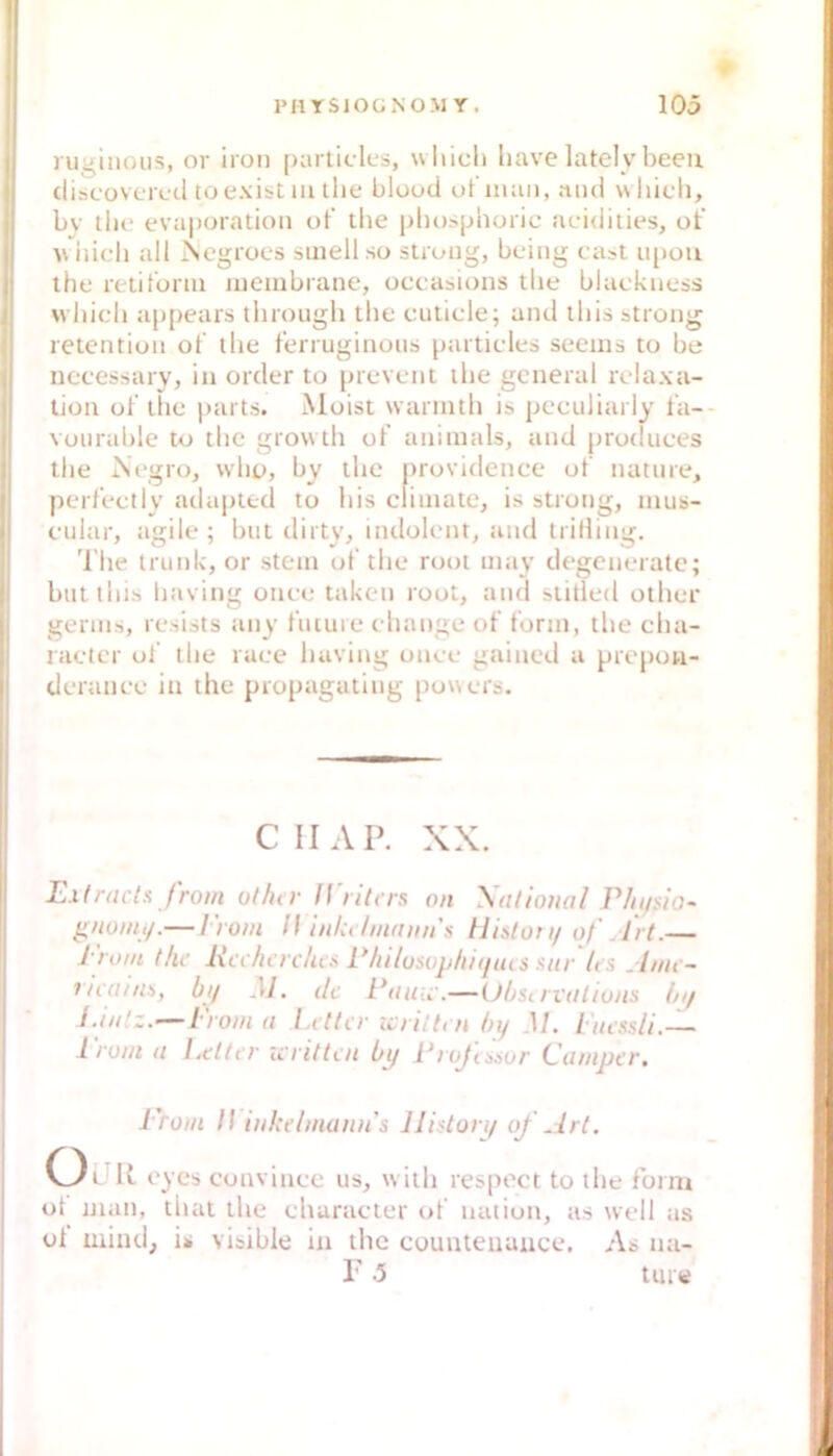 I ruginous, or iron partic lts, wliicl» liave lately beeu I (liscüvcrctl to exist m tlie bloocl ot'iiuiii, mul which, bv llie evaporation of the phosplioric aeidities, ot’ hieb all Negroes smell so stroiig, being cast ii[>üti the retiform iiieiubrane, occasions tbe blaekuess vvbicb appears tbroiigb tbe cuticle; and ibis strong retcntiüii of llie ferruginoiis partieles seems to be nccessary, in order to prevent ibe general relaxa- tion of tbe parts. Moist warintb is pecidiarly fa- voiirable to tbe growtb of animals, and prodiices tbe iSegro, wbo, by tbe providence of natiire, perfeetly ailapted to liis cliinaie, is strong, nius- eular, agile ; but dirty, indolent, and trifling, 'l’be trunlv, or stein of tbe root may degenerate; biitlbis liaving onee taken root, and slitled otber I gerins, resists any fucure ebange of form, tbe eba- 1 raeter of tbe raee baving onee gained a prepou- deranee in the propagating powers. CH AP. XX. Extracla from olhtr ll'ritas an \alloual Plii/sio- g/ionii/.— lio/u l\ inkt'lmniiii's tliston/ of Art.— l'/ont t/ic Kcc/icrc/ws P/ti/usi)p/ii(iius siir les .It/it - rnain>>, bij M. de Paiac.—(Jbsirvdliuns hif J.i/ilz.—Dom <1 Litt er icrittm bi/ M. l'iussli.-— 1 roui u I^etter writtoi bi/ Lrojanur (Jumper, I 'rom /(inUelmann's lliston/ of Art. ÜUR 0) cs convinee us, witb respect to tbe fbim ot man, tbat tbe ebaraeter of uation, as well as ol mind, is visible in tbc counteuance. As na- r 5 Uwe