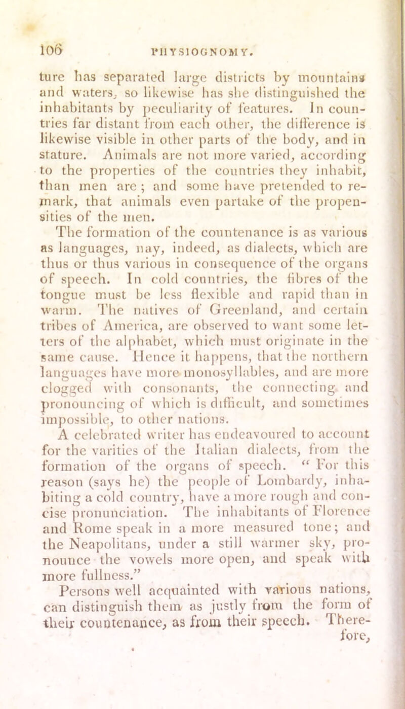 turc lias separated large clistricts by monntain» and waterSj so likewise has slie distinguished the inhabitants by jieculiarily ot‘ i'eatures. Jn coun- tries l’ar distant l’rom each oiher, ibe dilference is likewise visible in otber parts ot' the body, and in stature. Aniinals are not inore varied, according to the properties of the countries they inhabit, than inen are ; and somc have pretcnded to re- inark, that aniinals even parlake of the propen- sities of the inen. The formation of the countenance is as vai ious as languages, nay, indeed, as dialects, which are ihus or thus various in consequence of the Organs of Speech. In cold conntries, the libres of the tongue must bc Icss flexible and rajiid than in wann, fl'he natives of Greenland, and certaiii tribes of America, are observed to want some let- lers of the alphabet, which must originate in the same cause, llcnce it happens, that the northern languages have more monosyllables, and are more clogged with consonants, the connecting and jironouncing of which is diflicult, and soinctiines iinpossible, to other nations. A cclcbratcd writer has endeavonrcd to account for the varities of the Italian dialects, froin the formation of the organs of speech. “ For this jeason (says he) the people of Lombardy, inha- biting a cold country, have ainorc rough and con- cise pronunciation. The inhabitants of Florcnce and Home speak in a more measurcd tone; and the Neapolitans, under a still warmer sky, pro- nounce the vowels more open, and speak witU more fullncss.” Persons well acqnainted with Yarioiis nations, can distinguish thein as justly froin the form of their couoienance, as from their speech. There- fore.