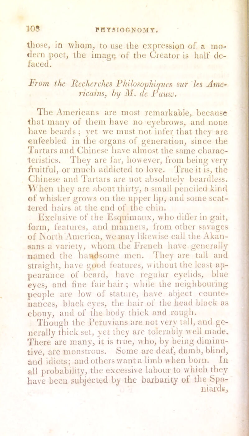 thosc, in vliom, to uso the cxpression of a ino- tleni poet, tlic imagc ol the Creator is half de- l'aced. From the Recherches Phl/usophlf/ucs siir les Amc- rieuins, fnf M. de Paine. The Amerieans are niost remarkable, hecanse tliat many of’ tliem have no eyebrovvs, and none liave beards ; yet Ave must not ini'er that tluy are enfeebled in llie organs of generation, sinee the l artars and Chinese have almost the same charac- leristics. They are iar, however, from being very friiitful, or much addicted to love. Tnie it is, the Chinese and l’artars are not absohitely beardless. hen they are about ihirty, a small peneiled kind ol whisker grows on the upper lip, and some seat- tcred hairs at the end of tlie ehin. Exclusive of the Esciuimaux, vvho dilfer in gait, form, featurcs, and mamiers, from other savages uf iNorlh Ameriea, weinay likewise eall the Akan- sans a variciy, \vhom the Ereneh have general ly nanied the lumdsome men. They are tall and straight, have good featurcs, wiihoutthe least ap- ])earanee of beard, have regulär eyelids, blue eyes, and hne l’air hair ; while the neighbouring people are low of staturc, have abjeet ecimte- nanccs, black eyes, tlu.“ hair of the head black as ebony, and of the hody thiek and rough. 'riiough the l’eruvians tire not very tall, and ge- nerally thiek set, yet they are tolertibly well made. There are many, it is true, who, by being diminu- tive, are monstrous. Some are deaf, dumb, blind, and idiots; atid others want a limb when bom. In all probability, the exeessive labour to whieh they have becii subjccted by ihe buibarily of the Spa- niard«.