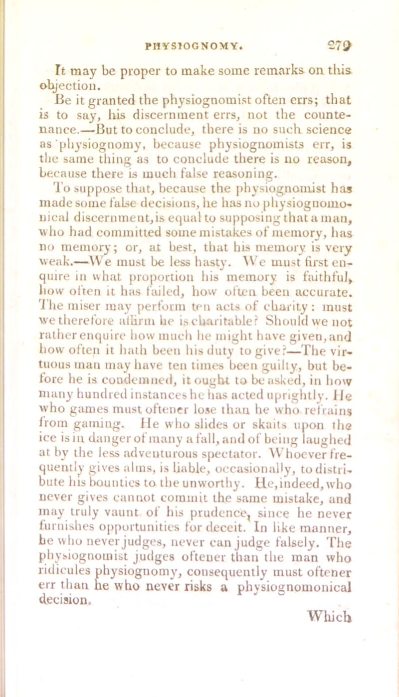 PI1YS10GN0MY. 27U It may be proper to make soine reinarks on tliis objection. ße it granted the physiognomist often ccrs; that is to say, liis discerninent errs, not the counte- nance.—But to conclude, there is uo such Science as’pli^'siognoniy, because physiognomists err, is tlie same tliing as to conclude there is uo reason, because there is luuch false reasoning. 'l’o suppose thut, because the [)hysiognomist has made soine lalse decisions, he has no (ihysiognomo- nical discerninent,is equal to supposing that a man, wlio liad coininitted some mistakes ot'memory, has no memory; or, at best, tlial his memory is very weak.—We must be less hasty. AVe must tirst en- quire in what proportion his memory is hiitht'ul, liow often it has failed, liow ofien been accurate. '1 lie miser may perform ten acts of cbarity : must wetherefore allirm be ischaritable? Shouldvve not ralher encjuire liow mucli lie might have given,and how often it liath been his duty to give?—The vir- tuous man may have ten times been guilty, but be- fore he is condemncd, it ought to bcasked, in liow niaiiy hundred instanceshc has actcd upnghtly. Ile who games must oftener lose ihan he who refrains Iroin gaming. Jle who slides or skaits upon the ice isiu dangerofmany a fall, and of being laughed at by tlie less adventurous spectator. W’hoever fre- quently gives alms, is Ijable, occasionally, todistri- bufe hisbounlics to theunworthy. Ue,indeed,tvlio ucver gives cannot corumit the same mistake, and may truly vaunt of Iiis prudence, since he never furuishes opportunities for deceit. In like manner, be who never judges, never can judge falsely. Tlie physiognomist judges ofteuer than the man who ridicules physiognomy, consequently must oftener err tliau he who never risks a physiognomonical decision. Wliich