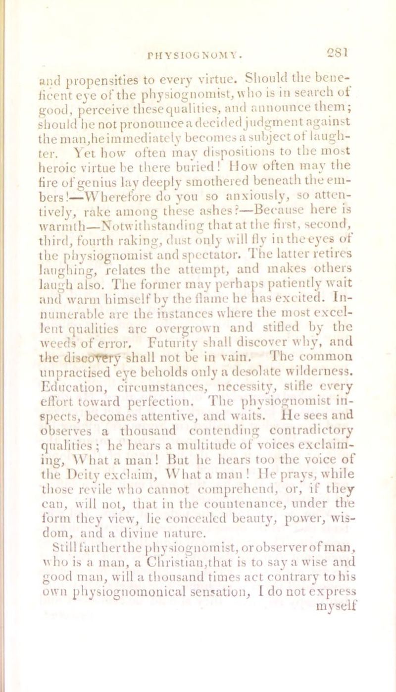 CSl ar.d piopensities to every virtuc. Slioiild tlic bcnc- iicontcve oftlic physiogiK^iiiist, who is in search oi good, perceive tlicsequalilics, and rinnoimce thciii; shoidd lie not pronoiinceadccided jndgment agaiiii-t the inandieiinmcdiatcly becoines a snbjcct ot laiigli- ter. ^ et liow otten inay dibposiiions t(j ibc lno^t lieroic viitue be thcre binied! Ilow often inay tlie fire ül gcnius lav deeply smothercd bcneath tlie eiii- bcrs!—\\ liereKore do von so anxioiisly, so nttt n- lively, rakc aniong tbcse aslicsr—Beraiise bere is warmlli—Notwitli'standing tbatat tlie rirst, second, tbird, Küiirtb raking, diist only will lly intlieeycis td the piiysiognuniisl andsptclaior. Ibc bitter retircs langbing, rolatcs tbe alteinpt, and inakes otbers Jaiigb also. 7die f’onncr inay perliaps patiently wait and wann bimselfby tbe ilanie he bas exi ited. In- nuinerable arc tbe instanecs wbcre tbe niost exccl- Icnt qualities are overgrown and stided by tbe weeds ofeiror. Futinitv sball discovcr wby, and tbe discc(tT?ry sball not be in vain, l'bc eoinmon iinpractised C3'e beholds only a desolate w ilderticss. Ediiealion, eireumstanees, nccessit}^ stille every ellurt toward perl’eetion. Tbe plnsiognoinist in- spccts, becomes attentive, and waits. lie sees and observes a tboiisand eontending conlradiotory qnalities ; be bcars a nudtitude ol voiccs exelaiin- ing, \\ bat a man ! Hut be bears too tbe voice ot tbe Deil}’exclaim, \\ bat a man ! 1 le jiravs, wbile tbose revile wbo eanm^t ei)in[)rebend, or, if tbey ean, will not, tbat in tbe eountenanec, nnder tbe lürm tbe\' view, lie eoiu-ealcd beanU’, power, wis- dom, and a divine naturc. Still rartberlbc pbvsiognomist, orubserverofman, wbo is a man, a Christian,tbat is to say a wise and good man, will a ibonsand times act eontraiy tobis üwn pbysiügnomoiiieal Sensation, l do not express mvselt'