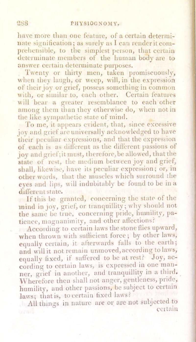 Imvc niore ilum onc featme, of acertain determi- iiale significalioii; as surely as I can rciiclcr it com- prelicMisible, to tlic simplest [)eisoii, iliat ccrtaia detcmiiiiate nicinbcrs oF tlie liumau body aie to answer certaiii determinate purposes. 'l'uenty or thiity men, taken promiseuously, ^\•hen iliey laugli, or weep, will, in tlie expression oF llieir joy or griel', possesjs sometbing in common with, or similar lo, cach otlier. Certain leaturcs will bcar a greater rescmblance to each otlier among tlicin tlian they olherwisc do, when not in the likc sympathelic state of mind. To mc, it a[)[iears evident, that, since cxcessive joy and griel’are universally acknowlctlged to have tbeir jiceiiliar expressions, and that tlic expression of each is as dillerent as the dilTerent jiassions of joy and gricf;il imist, ihereforc,be allowed, that the state oi' fest, the medium hetween joy and grief, shall, likewise, have ils peculiar expression; or, in otherwords, that the muscles which suiround the eyes and lips, will indubitably he found to be in a dillerent state. Ifthisbe granted, concerning the state of the inind in joy, grief, or trancjuillity; why shonld not the same be true, concerning pride, humility, pa- tience, inagnanimity, and other alTeetions? According to certain laws the stone flies upward, when thrown with sutlicient force; by other laws, ecpially certain, it afterwards falls to the earth; and will it notremain unmoved,aecording to laws, ecjually flxed, il suflered to be at rest? Jey, ac- cording to certain laws, is expressed in one man- ner, grief in another, and tranquillity in a third. VVherefore then shall not anger, gentlencss, pride, humility, and other passions, be subjeet to ceitain laws; thatis, to certain flxed lawsr All things in nalurc are or are not suhjected to ceitain