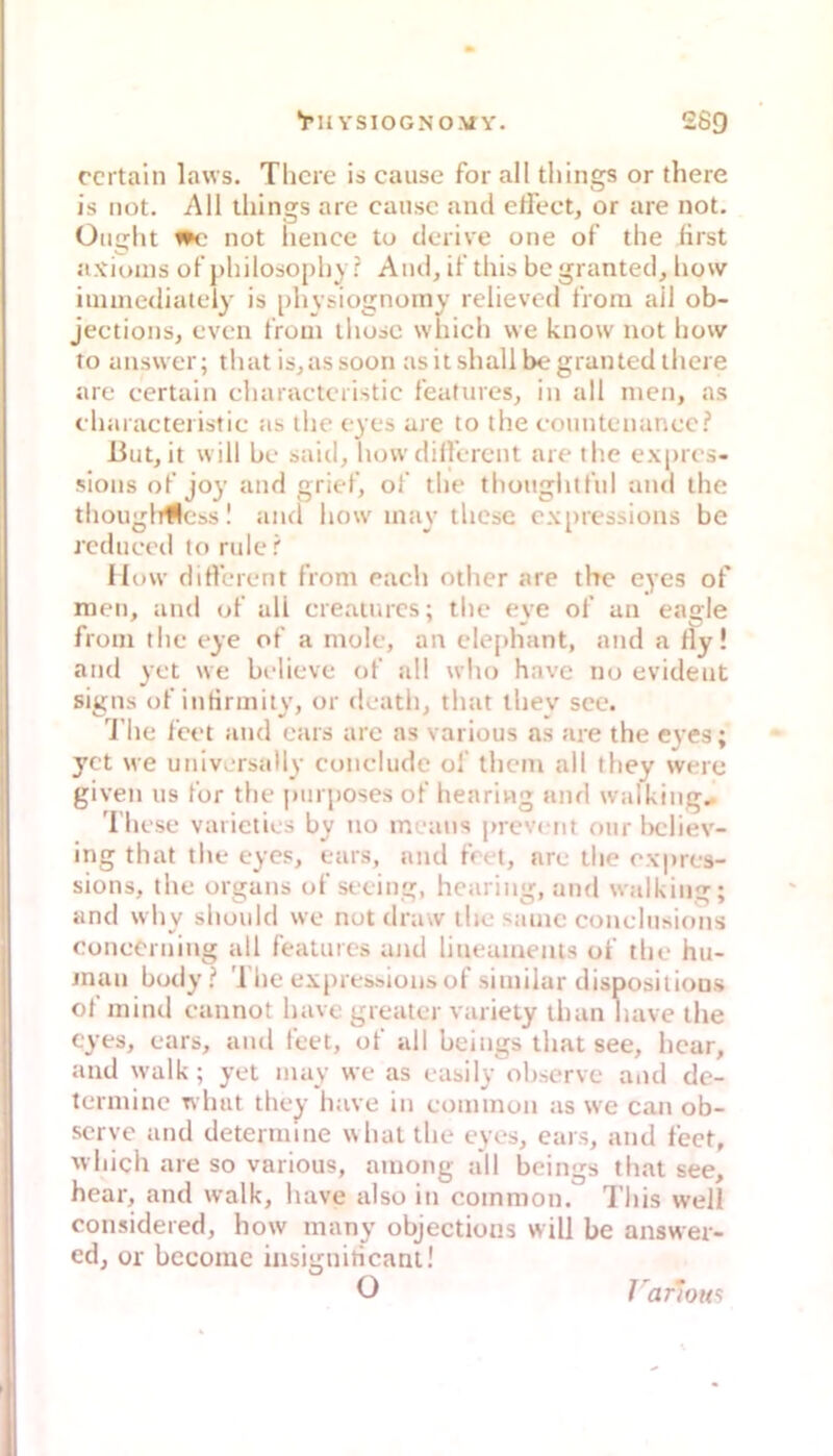 ‘TU YSIOGNOMA'. 269 ccrtain laws. Tlicre is cause for all things or tliere is not. All things are cansc and clFect, or are not. Üiight not liencc to derive one of the first a.Yioins of’j)hilosoj)hy ? And, d'this bcgranted, how inunedialcly is [)hysiognoiny relievcd tVom ail ob- jections, cvcn t’rom ihosc which \ve know not how to answer; that is,assoon asitshallbegrantedlhere are certain characlciistic features, in all men, as charactei istic as ihe cyes arc to the conntenaneci* But, it will he said, how dilli rcnt are the ex[)rcs- sions of joy and grief, of the tliouglitfnl and the thouglrfless! and how inay ihese c.\[)ressions be rcduced to rule! Ilow dirtbrent from each other are the eyes of men, and of all creauucs; tlie eye of an eagle from the eye of a mole, an clephant, and a fly! and yet we bdieve of all who have no evident signs of infirmity, or doatli, that ihey sec. d’he leet and ears are as various as are the e^'es; yct \ve univcrsally conclude ol thcm all fhey werc given US for tlie pm jjosesof hearivig and walking. 'l'hcse vaiieties by uo incans |nevcnt our iK'liev- ing that the eyes, ears, and fr< t, are the expres- sions, the organs of seeing, hcaring, and walking; and why should we not draw the sanie conehisions eonecrning all features and lineamenls of the hu- inan budy '1 he expres&ions of siiniiar dispositious of mind cannot have greater varieiy tlian have the eyes, ears, and feet, of all heings that see, hcar, and walk; yet inay we as easily ohscrve and de- terinine wluit they have in common as we can ob- serve and determine w hat the eyes, ears, and fect, which are so various, among all heings that see, hear, and walk, have also in common. This well considered, how many objectious will be answer- edj or bccomc iiisigniticant! 0 J arma