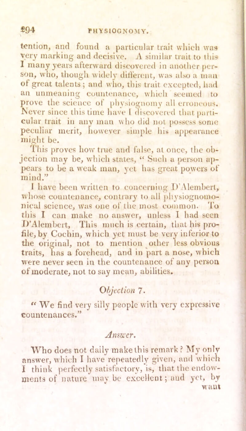 \ tcntion, and found a particular trait which was yery marking and decisive. A siinilar trait to tliis I many years afterward discovcred in anothcr pcr- son, who, thoiigh vviclely ditfercnt, was also a mau of great talents; and who, this trait cxccpted, liad an unineaning cuuntenance, whidi seeined to prove the scienec of [)hysiognoin3' erroneous. Never since this time liave l discovcred ihat parti- cular trait in anv inan who did not posscss sonio peculiar inerit, Fiowever simple his appearmice inight he. l'his proves how true and falsc, al oncc, the ob- jection niay be, which States, “ Such a person a[>- ])cars to he a weak man, ycl has great powers of mind.” I have beeil writlcn Io concerning D’Alembert, whose counteiiance, conlrary to all physiognomo- nical Science, was one of llie inost common. To this I can make no answer, unless I had secn D’Alembcrt, This much is certain, that his pro- file, by Cochin, which yet must be very inferior to the original, not to mention other Icss obvious traits. Las a forehead, and in part a nose, which were never secn in the countenancc of any person of moderate, not to say mean, abilities, Ohjcclion 7. ** We find very silly people with very expressive countenances.” AnsKcr. Who does not daily make this remark My onlv answer, which I have repeatedly given, aml whicli I think perfectly satisfactorv, is, that ihc endow- ments of nature mav bc exccllcnt; and yct, by waut