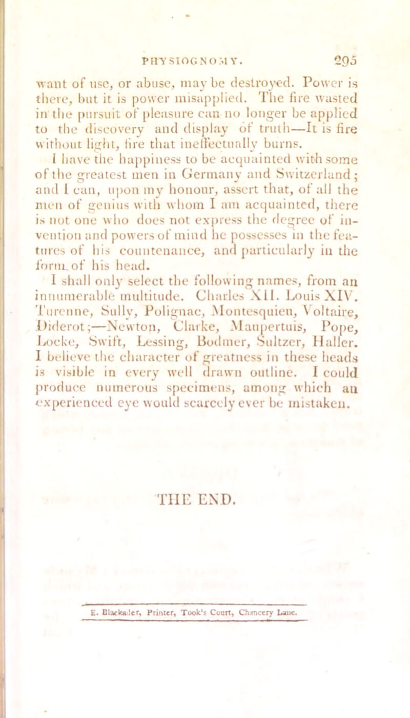 want of usc, or abiisc, may bc cleslroyed. Power is there, biit it is power misapplied. The fire wasted in tlie pmsuit oF [)leasure can iio longer be applied to the iliscoveiy and display öt’ tnilh—It is fire wirbout light, (Ire that inellectnally burns. I liave the happiness to be acijiiainted with some oPthe greatest men in Gennanv and Switzerland: and 1 can, iipon mv honour, assert that, of all the men oP geniiis with whoin 1 am accjuaintcd, there is not one who does not express the degree of in- vention and powers oP luind he possesses in the Pea- tiires oP his eoiintenance, and pariicularly in the ibrni, oP his head. 1 sliall only select the following names, froin an innnmerable multiuide. Charles Xll. L<misXIV, Tiircnne, Sully, Polignac, Montesquieu, \ oltaire, Oiflerot;—Newton, Clarke, Maupertuis, l’ope, Locke, Swift, Lcssing, Boilmcr, Sultzcr, Haller. I believc the cluiracter oP greatness in thesc heads is visible in every well drawn outline. I could produee numerous specimens, among which an experienced eye would searccly ever bc mistaken. TlIP END. £■ BUckalcr, Primer, Took's Court, Ch-incery Uuic.