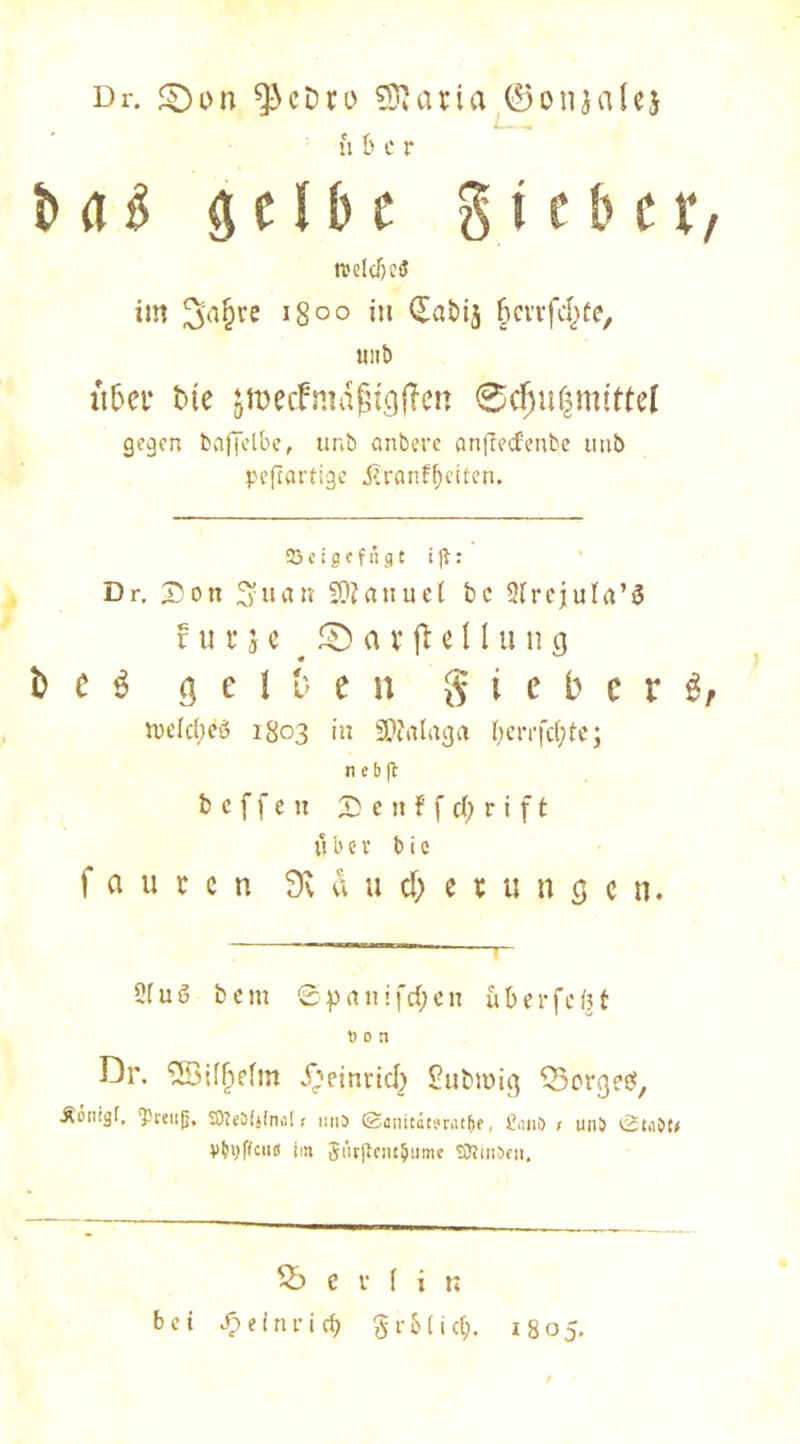 Dr. £)on ^cDro atia ©onjalej u 6 c r b a & gelbe g i c b e r weites im 3'afjve i8°° iu (£abij (jcrrfcjjte, unt> ii&ei* Die sroecfmdfjtgjTen ©djußmtttel gegen fcaffelbe, unb anbere an(fecfenbe unb peftartige .ßranfljeiten. 23 c i 8 f f n g t t jt: Dr. Sott S'uan -Slfanuel bc Slrejula’S v u v j c ® a v fl e 11 u n cj t> c s g c 1 & e n $ i c b c r £ n)elc(;eö 1803 in 9)?alaga ben-febfe; n e b ft b c f f e tt £ c n f f cl) r i f t u b c v b i c f a u r e n Sväut&etunge n. 2iuö beut 0prtnifd)en u&erfcfet t) c n Dr. <3Qif^irfm i)etnrid) Submig Borges, Äonigf. ‘pteiijj. SfteDfjImil < mis ©anitdtmt&e, £,1110 < un5 ßta9t< Vtvffcu« im $ürjtesu$ume SOtinJen, 56 e t I i b bei ^einrief) §r&lic$. 1805.