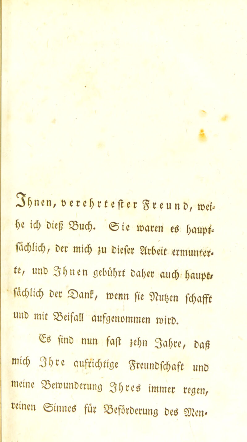 -ihnen, t>erehrtefier$reunD, mU he icf) Die(? Q3ucf> 0ie waren e$ haupf* fad)(td>, Der mich ju Diefer Arbeit ermunfer» te' unö Shnen gebührt Daher auch haupfr fachlich Der £)anf, wenn fte 9fo$en fchafff unD mit SSeifaU aufgenommen wirD, ^ finö ««» M Hbn 3ahre, Dag mich 3hre aufrichtige SreunDfchaft unD meine «Bewunbetung 3h re* immer treten, reinen @tnnc* für SöeforDeruncj Deä Sjjen*