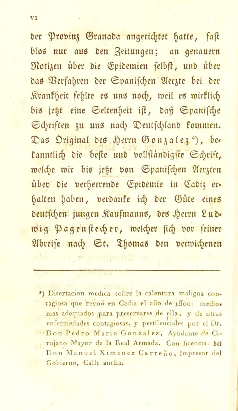 bet ^roPinj ©ranaba angeridjfef fjatte, fafl b(oö nut’ aus ben 3eiiun3en ? an genauem 97otijen über bie (Spibemien felbff, unb über ba$ $8erfa(jren ber ©panifdjen Qrerjte bei ber 5?ranf§eit fehlte eö uns noch, mei( es mirfiieh bi€5 jeft eine ©eltcnheit ifi, bafj ©panifc^e ©driften ju uns nach Deuifddanb fommen. £)as Original beö i?errn ©onjale j *), be« .i . fanntüd) bie befle unb Pottflanbigfie ©cf^rift, welche mir bis je|t Pon ©panifd)en Qferjten über bie rerfjeerenbe ©pibemie in (fabij er- halten Perbanfe idj) ber ©üte eines beutfehen jungen Kaufmanns, bes £errn £ub* mig ^agenfir^rr, meldet* ftd) por feiner Qjbreife nach ©f. $homaß öett bermichenett *) Disertacion medica sobre la calentura maligna con- tagiosa que reyno en Cadiz el ano de 1800: medios mas adequados para preservarse de ella, y de otras enfermedades contagiosas, y pestilenciales por el Dr. Don Pedro Maria Gonzalez, Ayudante de Ci- rujano Mayor de la Real Armada. C011 licencia: bei Don Manuel Xiraenez Carreiio, Impresor del Gobierno, Calle ancha.