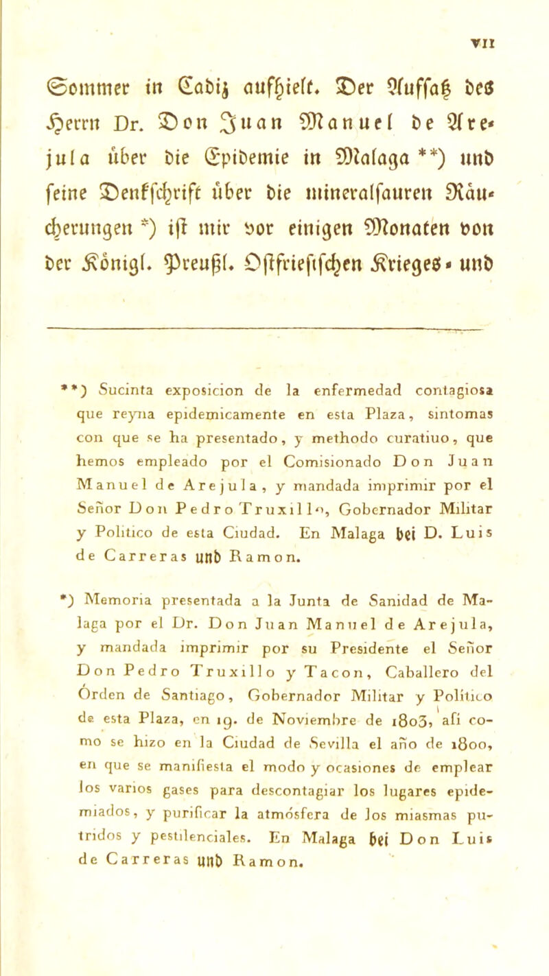 3ommer io (iabij ouf§ieff. $)er Ofuffaf beö ,$errn Dr. £)on 3uan Manuel t>e re- jula über Die Spibemie in 9)ta(aga **) unb feine SDenffcfjrift über bie utineralfauren 9vau« gerungen *) ijt mir t>or einigen Monaten t>ott ber £önig(. ^reupL Cjlfrieftfc^en Krieges» uub **) Sucinta exposicion de la enfermedad contagiosa que reyna epidemicamente en esta Plaza, sintomas con que se ha presentado, y methodo curatiuo, que hemos empleado por el Comisionado Don Juan Manuel de Arejula, y mandada imprimir por el Senor Don Pedro Truxill«, Gobernador Militär y Politico de esta Ciudad. En Malaga bei D. Luis de Carreras unb Ramon. Memoria presentada a la Junta de Sanidad de Ma- laga por el Dr. Don Juan Manuel de Arejula, y mandada imprimir por su Presidente el Senor Don Pedro Truxillo y Ta con, Caballero del Orden de Santiago, Gobernador Militär y Politico de esta Plaza, cn ig. de Noviembre de i8o3j afi co- mo se hizo en la Ciudad de Sevilla el ano de 1800, en que se manifiesla el modo y ocasiones de emplear los varios gases para descontagiar los lugares epide- miados, y purificar la atmösfera de los miasmas pu- tridos y pestilenciales. En Malaga bei Don Luis de Carreras unb Ramon.