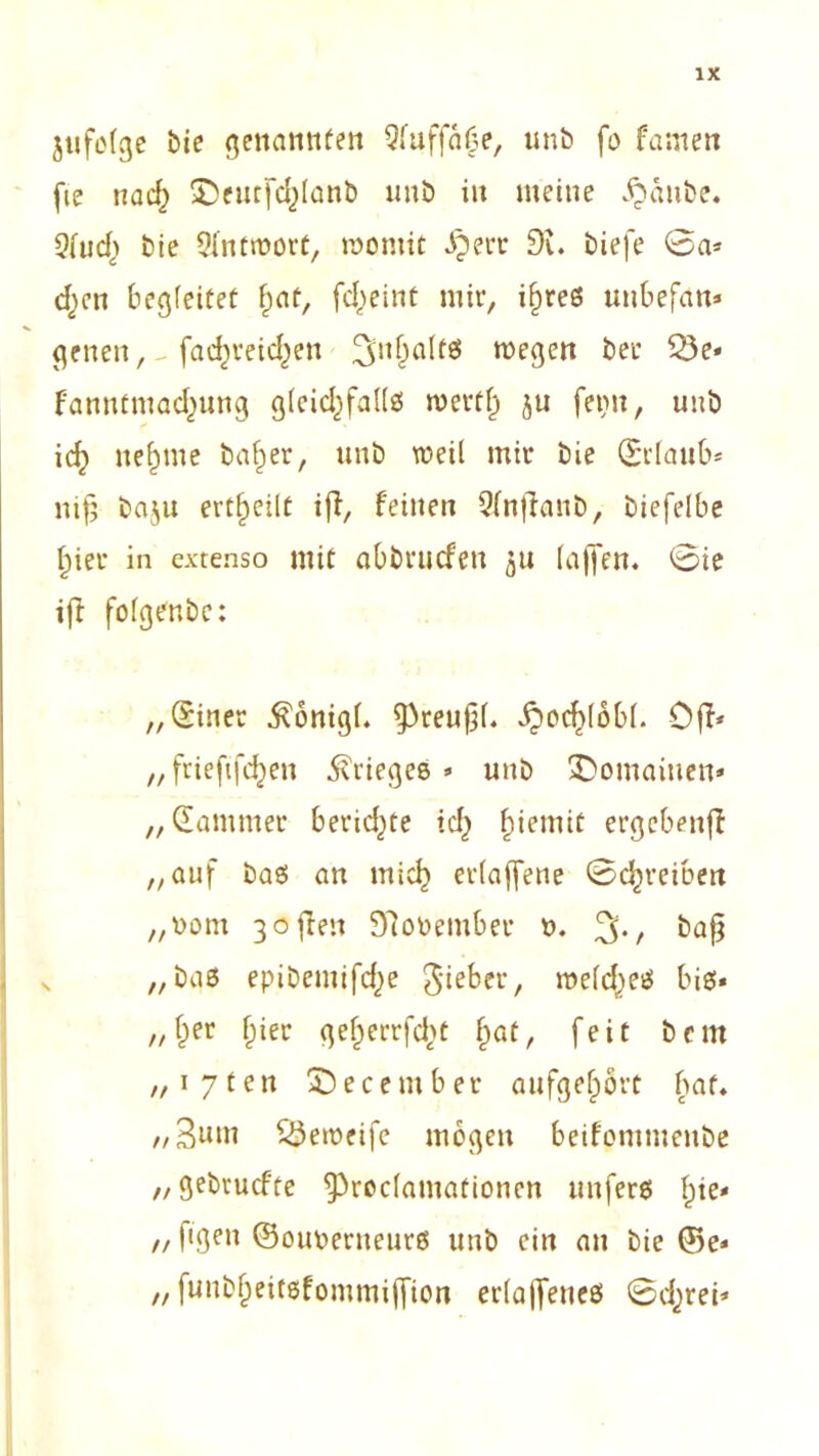 jufofge bie genannten Qfuffaüe, unb fo famen fie na<$ SDeutfdjlanb unö iu meine jpänbe. 2fud) bte Antwort, raontit iperr 9t. biefe 0a* dpen begleitet fpat, fdpeint mir, x^reö unbefan* genen, fadpreidpen wegen bet* 05e* fanutmadpung gleichfalls wertf) ju ferm, unb idp neunte basier, unb weil mir bie 0'lanb* nijt ba$u erteilt iff, feinen Qfnjlanb, biefelbe ^ier in extenso mit abbrucfen 51t (affen. 0ie iff fofgenbe: „diner $onigf. ^reufjl. ^ocf)(6b(. Off* „ frieftfclpen Krieges* unb Romainen* „dämmet* berichte idp ftiemic ergebenff „auf bas an micfp et*(ajfene Schreiben „uom 3offen 97oüember t>. %, baß „bas epibemifdpe Riebet*, me(dpes bis* „(per fpier gefperrfdpt fpat, feit bern „i7ten Decembet* aufgefpört bat. „3nm SSemcife mögen beifontmenbe „gebrucfte ^3roc(amationen unfers fpie* „ figett ©ouoenteurs unb ein an bie ©e* „ funbfpeitsfommiffion ertaffenes 0dprei*