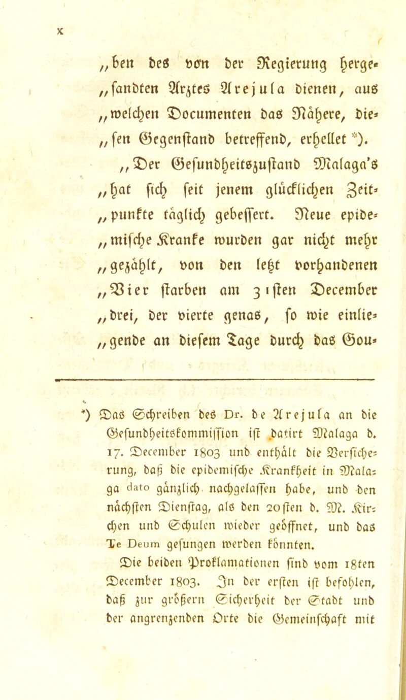 „Bett beß Pcm bet Ovegtetung fjerge« „fanbten Qfr^teß Qlvej u(a bienen, auß „welchen ^ocuntenten baß 9Raf)ere, bie* „feit ©egenjlanb betreffend erhellet*). „Der ©efunbfKitßjufianb SDiafaga’ß „f)aC ft cf) feit jenem glücfiic^en 3c^* „ punfte tng(id) gebeflfert. SReue epibe* „ mifcf)e ^ranfe mürben gar nicfjt rnefjr „gejault, pon ben lefjt Porfjanbenen „55ter ffrirben am 3 1 ften Decembet „brei, ber Pierte genaß, fo mie einfie* „genbe an biefem Sage burcf) baß ©ou» *) ©aß Schreiben bcß Dr. be 2frejufa an bie ©efunbbeitßfommiffion ift Jbatirt 5)ta(aga b. 17. ©ecembei- 1803 unb enthält bie 25erftcf)e= rung, bafj bic epibemifd;e .ft'ranffjeit in Skalas ga dato ganjlid) nadjgelaffen t>abe, unb bcn näcbfren ©ienfiag, alß bcn Sofien b. ?}?. .fiiri d)cn unb 0d)utcn roieber geöffnet, unb baß Te Deum gefungen nu’rben tonnten. ©ie beiben ‘Proklamationen ft'nb vom i8ten ©ecember 1803. 3» ber erften i|T befohlen, ba0 jur gr60ern (Sicherheit bei- 0fabt unb bei- angrenjenben Orte bie ©enteinfehaft mit