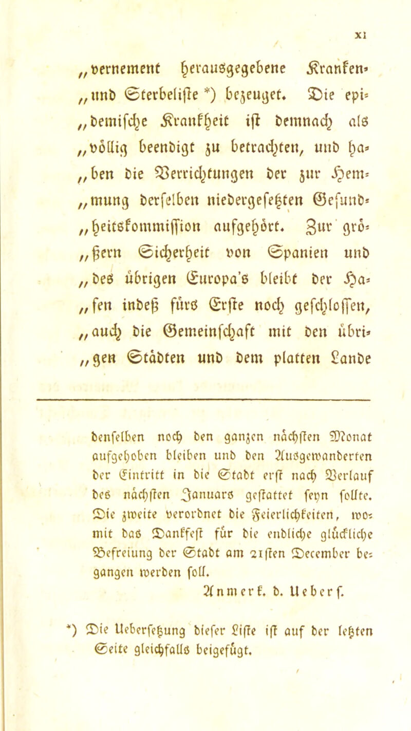 „ vertiement fperausgegebene $ranfen» „unb ©terbelijle *) bezeuget. £)ie epi= „bemifcfye ^ranffjeit tfi: bemnad) als „völlig beenbigt ju betrachten, unb f)a» „ben bie $8errid)tungen ber jur ijem* „mung berfelben niebergefe|ten ©efunb* „heitsfommifiton aufge^orf. 3ur grö* „fern ©idjerfieit von ©panien unb „beS übrigen ©ttropa’s bleibt ber „ fen inbe)? fürs ©rfte nod> ge fehle (Jen, „aud^ bie ©emeinfdjaft mit ben übri» „gen ©tabten unb bem platten £anbe benfelben noch ben ganjen nacf)ffen 9)?onat aufgehoben bleiben unb ben 2tuögewanberfen ber Eintritt in bie ©tabt erfr nach Verlauf beß nacl;ffen 3aiuiarö geffattef fepn feilte. Sie zweite werorbnet bie geierlic^Bcifert, wo* mit baß Sanffeft für bie enblid;e glucflict;e Befreiung ber ©tabt am 2iften Secember be; gangen werben foll. 2f n nt c r f. b. II e b c r f. *) Sie Ueberfegung biefer üiffe ifl auf ber (egten ©eite gleichfalls beigefugt.