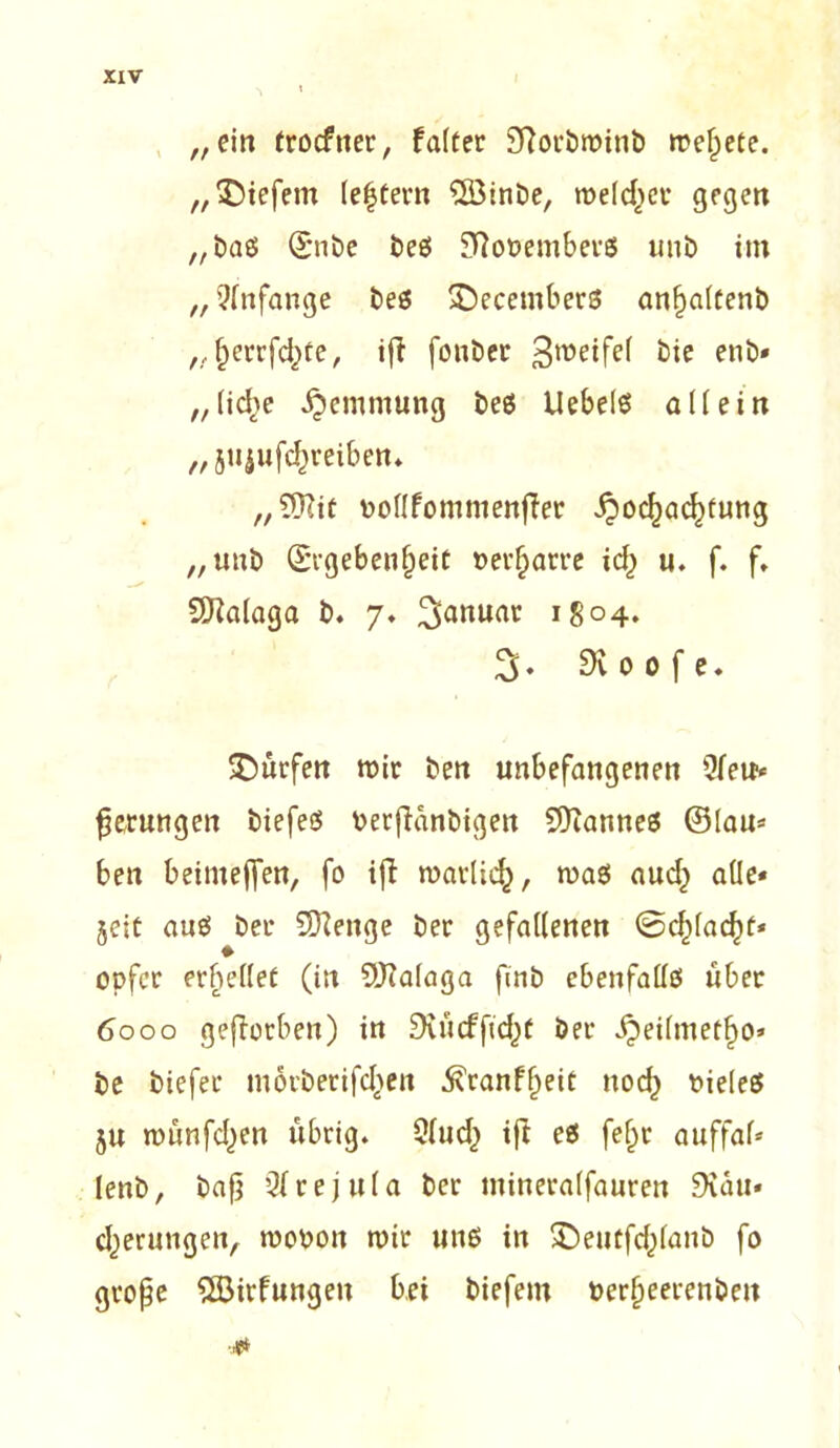„ein trocfner, f alter Sftorbmitib meldete, „tiefem (extern QöinDe, rodelet* gegen „baß (E*nbe beß £fto»emberß unb im „ Anfänge beß £)ecetnberß anhaltenb „herrfd)te, ifi fonber 3'^^ bie enb* „liebe Hemmung beß Uebelß allein „ jujufc^reiben* „SiKit »ollfommenfier Hochachtung „unb Ergebenheit »erharre id) u. f. f» SDialaga b. 7» Januar i8°4» 3* 9v 0 0 f e. dürfen mir ben unbefangenen 9fete* gerungen biefeß »erfianbigen Sttanneß ©lau* ben beimeffen, fo ifi marlich, maß auch alle* jeit auß beu Sftenge ber gefallenen Schlacht* Opfer erhellet (in SUfalaga fmb ebenfallß über 6000 geworben) in Dviicffichf ber ^eilmetho* be biefer mörberifchen ^ranfheit noch bieleß §u münfehen übrig. Clud) ift eß fe(jr auffal* lenb, bap Qirejula ber mineralfauren 9vau* cherungen, mopon mir unß in SDeutfchlanb fo grope $Birfungeu bei biefem »erheerenben