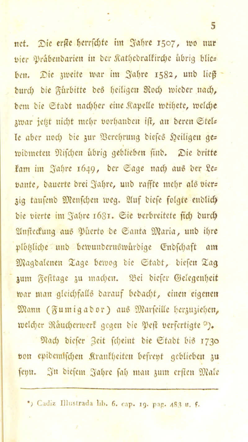 net. Die erftc tjerrfdjfe im Stabre 1507, mo nur Hier >))rabenbarien in ber ßatbebralf'ircbc übrig blic= beit. Die 3meitc mar im S^brc 1582, unb ließ burd) bie gürbitte beö ^eiligen SRod) mieber nad), bem bie ©tabt txacOOer eine Kapelle mcibete, mc(d)e jmar je(st nid)t ntcfyr borbanbett ift, an bereu ©tel« le aber nod) bie jur 53erct)rung biefcö S?ciligeu ge= mibmetett 97ifd)en übrig geblieben ftnb. Die britte fam im 3'abre 1649, ber ©age nad) auö ber rninte, bauerte brei ^a^re/ uitb raffte mef>r alß biers 31g taufenb Sftenfcbett meg. Stuf biefe folgte cttblid) bie bierte im Sabre 1681. ©ie berbreitete ftd) burd) Slnjtcd'uug auö $>üerto be ©anta 9??aria, unb ihre plo^lidje unb bemunberuömürbige @nbfd)aft am SÄagbalenen Sage bemog bie ©tabt, biefett Sag junt gefttage 3U mad;ett. Ski biefer ©elegcnbcit mar man glcid;fa(t$ barauf bebad)t, einen eigenen 33taun (gumigabor) auö SOtarfeittc bei^u^iebcn, meld)er 9taud)crmerf gegen bie *pefl berfertigte Stad) biefer ^eit fd)eittt bie ©tabt bi3 1730 bott epibemlfd)en Äranfbciten befreit geblieben 311 feptt. 3” btefent Sabre fab man junt crfteit ??iale *; Cadiz IllusLrada lili. fi. rap. 19. pap. 48,3 ti, f.