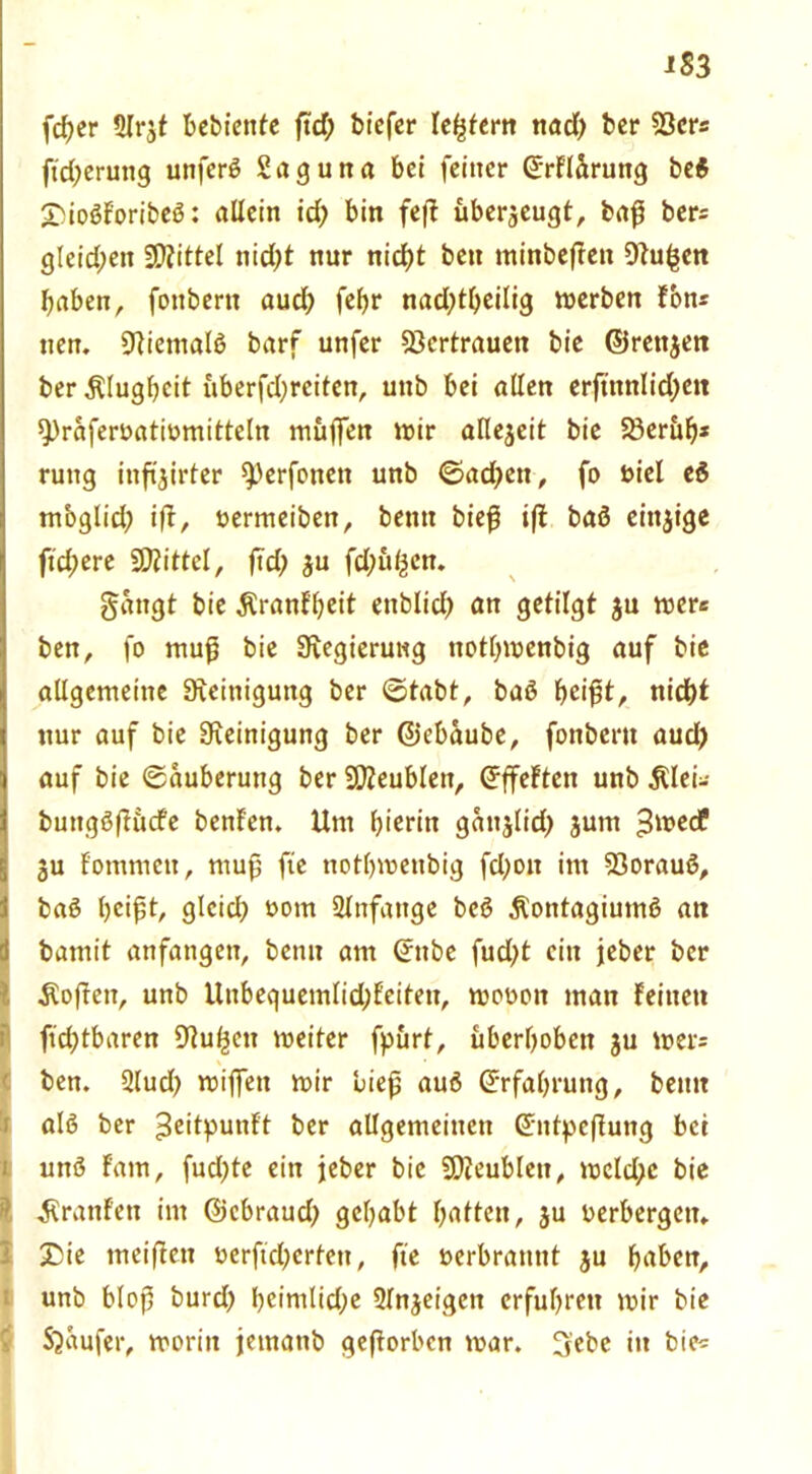 iS 3 \d)tr Slr^t bebiettfe ftd) biefer lefßern nacT) ber 93er« ß'd;erung unferß Saguna bei feiner ©rfläruttg bei £ßoßforibeß: allein ich bin feß uberjeugt, baß ber= gleid;ett Mittel nid)t nur nid?t bett minbeften Stufen haben, fottbern aud) febr nadßbeilig merben Fon* tten. Niemals barf unfer Vertrauen bie ©rettjen ber Klugheit überfd)rcitcn, uttb bei allen erftttnlidjett spraferoatiomitteln muffen mir allezeit bie Söeritb* ruttg inftjirler sperfonett unb ©adrett, fo t>iel ei m'oglid; iß, oermeibett, betttt bieß iß baß einzige ftd;ere Mittel, ftd> ju fd;ul^en. gattgt bie $ranFbeit enblidt) an getilgt ju mer* ben, fo mufj bie Stegierung ttothmenbig auf bie allgemeine Reinigung ber Stabt, baß beißt, nicht nur auf bie Steinigung ber ©ebaube, fottbern aud) auf bie Säuberung ber Sfteublett, SffeFteit unb Älei- buttgßßucfe benFen. Um hierin gatt^lid^ jurn 3medF 3u Fontmett, muß fte notbmettbig fdjott im Söorauß, baß heißt, gleich »om Anfänge beß Äontagiumß an bamit anfangen, benu am ©ttbe fud;t ein jeber ber ■Koßett, unb Unbeguemlid;Feiteit, moooit matt feinen fühlbaren Stufen meiter fpürt, uberhobett ju mer= ben. 3lud) mijfett mir ließ auß Erfahrung, betttt alß ber ^eitpunft ber allgemeinen ©tttpeßung bet Iunß Farn, fud)te ein jeber bie SOieublett, mcld;c bie ^raufen int ©ebraud) gehabt hatten, ju oerbergett, £>ie meißett oerftdjertett, fte oerbranttt $u haben, unb bloß burd) heimliche Slnjeigctt erfuhren mir bie Staufer, moritt jemattb geßorben mar. 3ebe in bie*