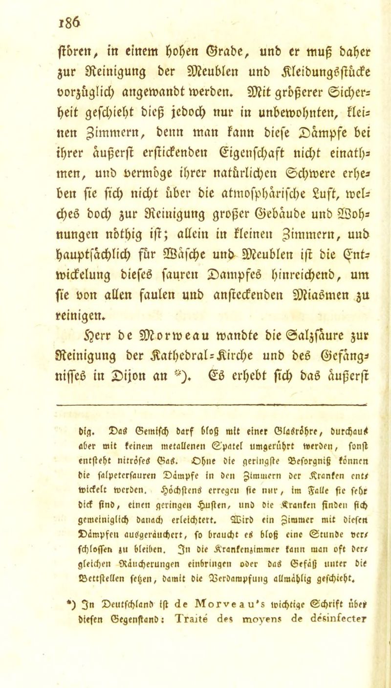 ßbreit, in einem hohen ©rabe, unb er muß baher gur Steinigung ber SJteublen unb jtleibungtfßucfe üorguglid) angemanbt merben. 9}?it größerer ©id?cr= hett gefdßefß bieß jebod) nur in unbemohntett, fleU tten Zimmern, beim man F'amt biefe Kampfe bei ihrer außerß crßicfenbett ©igetifd)aft nidjt einatl)= men, unb nermbge ihrer nat&rlidjcn ©d)tt>erc erbe* beit fte ftd> nicht über bie atmofpbarifd)e £uft, tt>cl- djeß bod; gur Steinigung großer ©ebaube unb 23oh* nungen nbtlßg iß; allein in Flehten ^immern, unb haupt(achlid; für Sßafche uttb SJicublen iß bie ©nte ttncFelung biefeö faurett £)antpfeö Ißnreidhenb, um fte uott allen faulen unb anßedrenben SÄiaömen gu reinigen. 5?err be SDZormeau mattble bie ©algfaure gur Steinigung ber jtatl)cbral=jtirdje unb beS ©efang* itijfeß in £ijon an *). @0 erhebt ßd) baö außerß big. Das ©entffch barf bloß mit einer ©IdSri^re, burefjau# aber mit feinem metallenen (Spatel umgenibrt werben, fonfl entfielt nitrifeö ©aü. Ohne öle fierinqfle SBeforgniß fönnen bie falpeterfauren ©impfe in brn Jimmcrn ber -Kranfen ent/ tticfelt werben. IpochflensS erregen fte nur, im JaUe fte fehr bief ftnb, einen geringen puffen, unb bie .(tränten finDen ft<h gemeiniglich battad) erleichtert. SBirb ein Zimmer mit biefen ©impfen aubgeritithert, fo braucht eii bloß eine @tunbe »er/ fchloffen jit bleiben. 3» bie Äranfenjimmer fattn man oft ber/ gleichen Otiucherungen eittbringen ober batS ©efaß unter bie IBettflellen feüen, bamit bie 23erbampfung alimablig gefchiebt. *) 3 ©eutfchlanb tft de Morveau's wichtige (Schrift nbef biefen ©egenftanb ; Tratte de* moyens de desinfecter