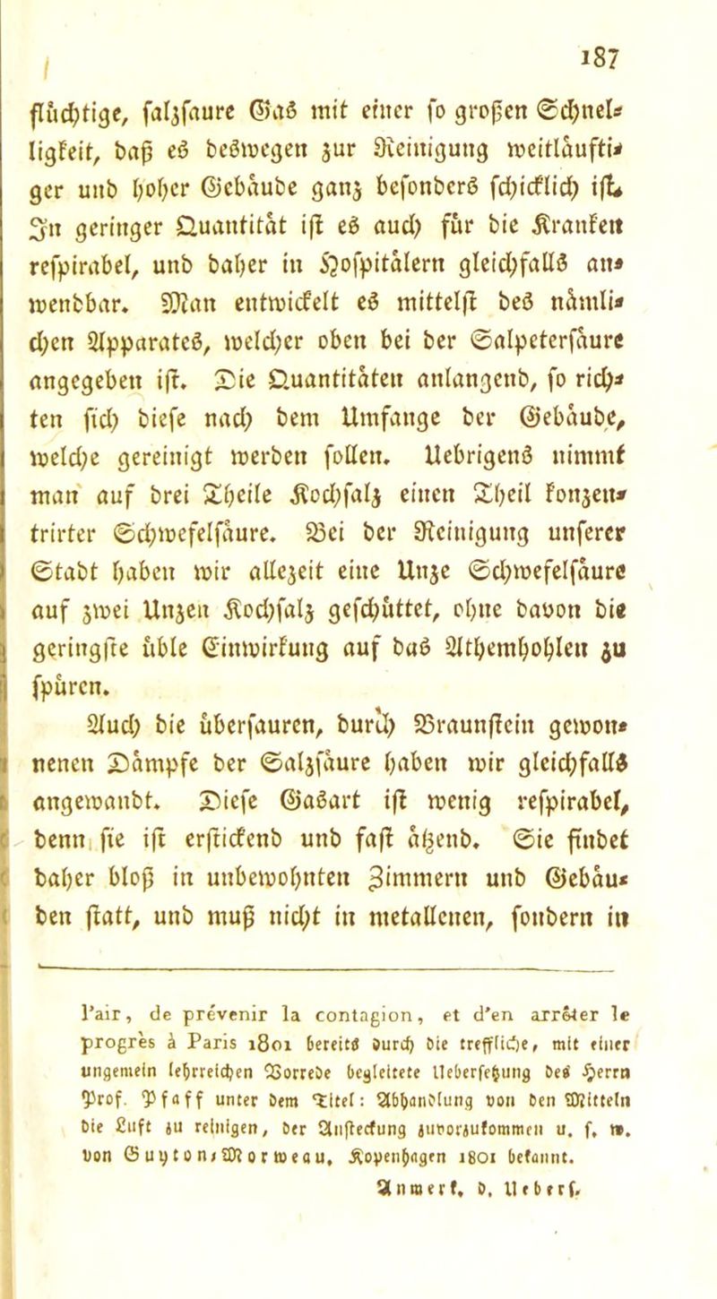 fluchtige, faljfaure ©aS mit einer fo großen ©d;tiel« ligfeit, baß eö beömegen $ur Reinigung meitlaufti* ger uitb ßoßer ©ebaube ganj befonberö fd>icflidt? ift* 3» geringer Quantität ifl e$ aud) für bie Traufen refpirabel, unb baßer in 5?ofpitalern gleichfalls an« wenbbar. SSJian entwickelt eS inittelfl beS nümli* d;ctt ^pparatcö, meld;er oben bei ber ©alpeterfaure angegeben ifr. Sic Quantitäten attlangenb, fo rid)* ten fiel? biefe nad; bem Umfange ber ©ebaube, mekße gereinigt »erben follen, UebrigenS nimmt man auf brei Sßeile $od;fal$ einen Sßeil Fonjett* trirter ©dßmefelfaure, 23ei ber Steinigung unferer ©tabt ßaben mir allezeit eine Unjc ©d;mefelfaure auf 3mei Uttjeit Äod;faIj gefd^üttet, oßtie baoott bi« gerittgfte üble ©inmirfuug auf baö 2Jtßemßoßlen $u fpüren. 2lud; bie überfauren, buril; SSraunßeiit gemott* nenen Sümpfe ber ©aljfaure ßaben mir gleichfalls angemanbt. Siefe ©aSart ift wenig refpirabel, Ibenn fte ift erftiefenb unb faß: aßenb. ©ie ftttbef baßer bloß in unbemoßnten Zimmern unb ©ebau« ben ftatt^ unb muß nid;t in metallenen, fottbern in l’air, de prevenir la contagion, et d’en arreter le progres k Paris 1801 6ereit« Curd) Cie treffiidje, mit einer ungemein (e&rreidjen QSorreOe begleitete Ueberfefcung Ces' £errn ^rof. Q3 f a ff unter Cem titel: SlbbanOiung uon Cen SDlittein Oie £uft ju reinigen, Cer Slnflerfung juporjufommen u. f, ». Oon ©nytonrSDiortüeflu, Äopenfjagen 1801 befannt. Stnrcerf, C, Ueberf.