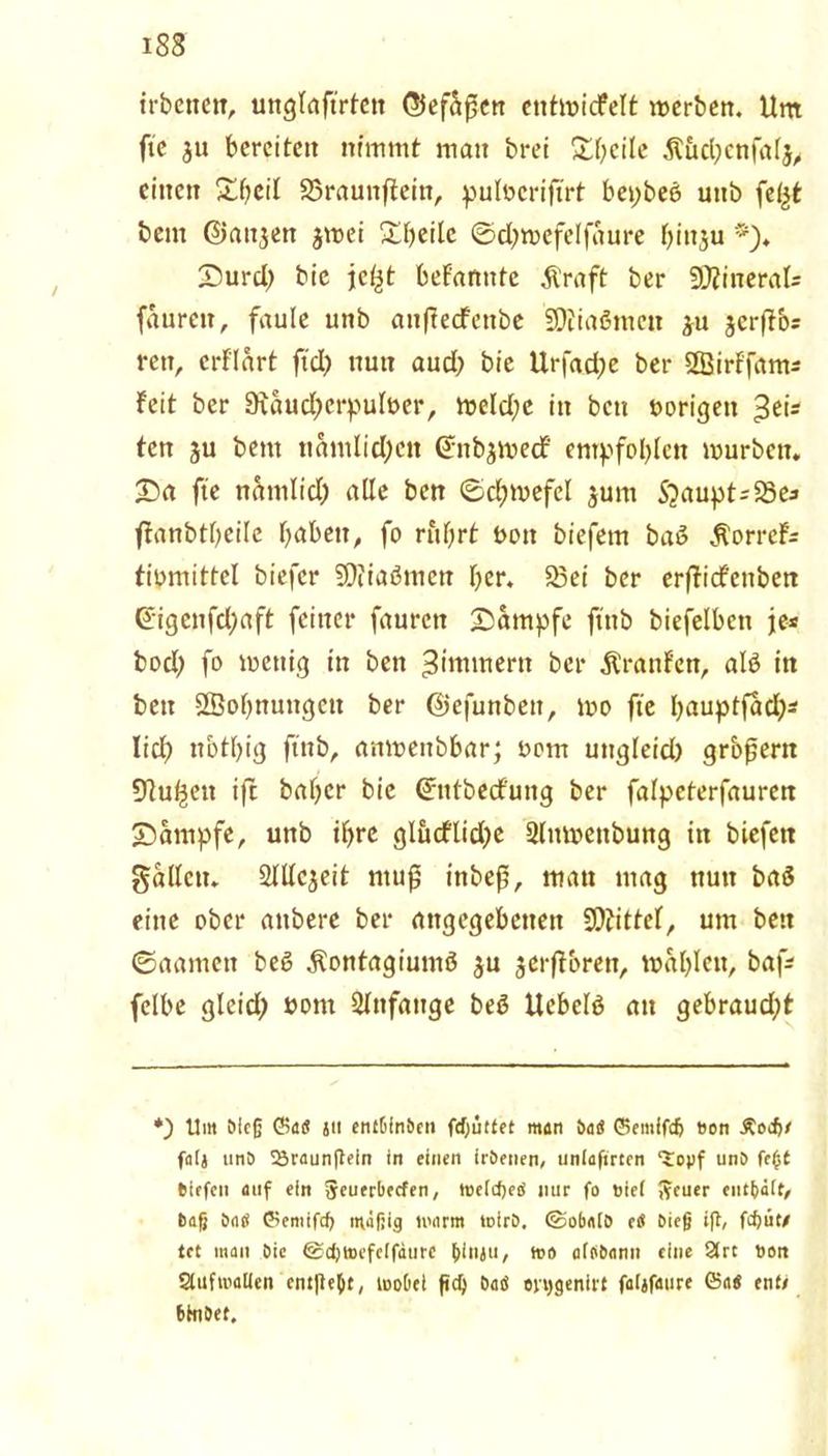 irbctten, unglaftrtctt ©ef&fsen entmicfelt werben. Um fte ju bereiten nimmt man brei Steile Äucbenfalj, einen Xbcil 23raunffein, pulbcriftrt bepbeö uitb fef^t bem ©anjen jmei £beilc ©d;wefelfaure binju Surd) bie jcljt befanutc Äraft ber SJÄineral* faurctt, faule unb anftecfettbe SDiiaßmen ju jerffb* rctt, crflart ftd) nun aud) bie Urfad;e ber Sßirf'fam* feit ber 9iaud)erpulber, weld;e in bctt »origen $eis ten ju bem namtid;cn Gntbjmecf empfohlen mürben. £>a fte näntlid; alle ben ©d;mefel $unt Stäupt-SSe* ffanbtbeile babett, fo rufjrt bott biefem baß ÄorreF* tibmittcl biefer SDiiaömen ber. 23ei ber erfficfettben @igenfd;aft feiner faurctt Kampfe ftttb biefelben je* bod) fo wenig in ben ^immertt ber Äranfen, alß in ben Sßobnungctt ber ©efunbett, mo fte Ijauptfaci?^ lieb nbtbig ftnb, anmettbbar; bom ungleid) großem Dlu^ett ift baber bie Grtttbecfung ber falpeterfaurcn Kampfe, unb if>re glucflidjc Slnmettbung itt biefett gallctt. aiUcjeit ntujj tnbef?, man mag nun baß eine ober attbere ber angegebenen Mittel, um beit ©aamett beß Äontagiumß $u jerftbren, waljlen, baf* felbe gleid; bom Slnfattge beß ttebelß an gebraud;t *) Um Meß ©atf jii entMnben fd)üttet man ba« ©emifcß »on Äocß/ faij tinö 23raunftein in einen ir&enen, uniafirten ‘topf unO feßt tiefen auf ein Jeuerbecfen, toetcßeiS mir fo »iet J?cuer entbäit, baß SaO ©emifcß mäßig warm loirb. ©obatO eiü bieß ift/ feßü« let man bie ©cßtoefclfdurc ßinjii, mo afobann eine 2rt ton StufrocUen em|teßt, wobei ftd) batf oiggenirt faljfaure föa« ent* bßlbet.
