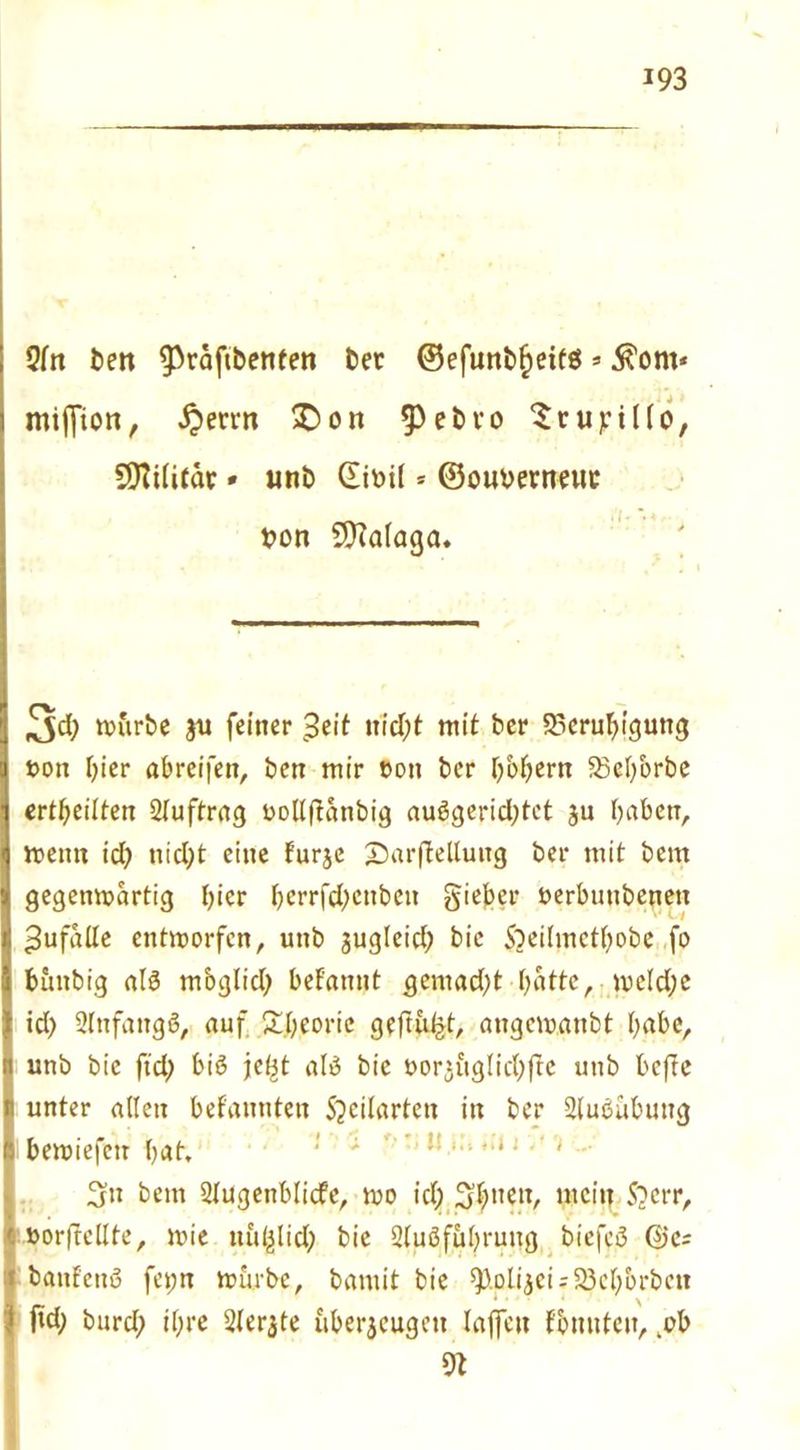 Qfrt ben ^3räftbeti(en bet ©efunbfjeitö*$om* miffion, ^errn £>on ^ebvo ^rupiKo, COTilitäc * unt> CEiv>iI * ©ouberneuc t>on Malaga. ^Jd; würbe ju feiner 3eit itrd)t mit her Beruhigung t>on I)ier abreifen, hen mir hon her Oboern Beh'orbe erteilten 2(uftrag oollftanbig aubgerid)tet ju haben, wenn id) nid;t eine furje £)arfWluitg her mit hem gegenwärtig hier hcrrfd)cnbcn gieber berbunhenen ^ufalle entworfen, unh jugleid; hie Sheihnctbobe fo bunbig alb mbglid) befatmt gcmad)t hatte, we(d;e id) 2Tnfangö, auf Theorie geftu^t, angewanht habe, 1i unh hie ftd; bib je^t alb hie horjfigIid;|te unh hefte unter allen bekannten Sjcilarten in her Slubühung Ihewiefctr hat. 3n hem Stugenblicfe, wo id) Sfynw, mein Shcrr, »orftcllte, wie uu^lid; hie 2lubfuhrung biefcb ©c- haufettu fepn würbe, hamit hie 9).DÜ$ei;5§chbrbctt ... ^ fid; hurd; ihre Sierße überzeugen laffett Fbnuten, .ob 9t