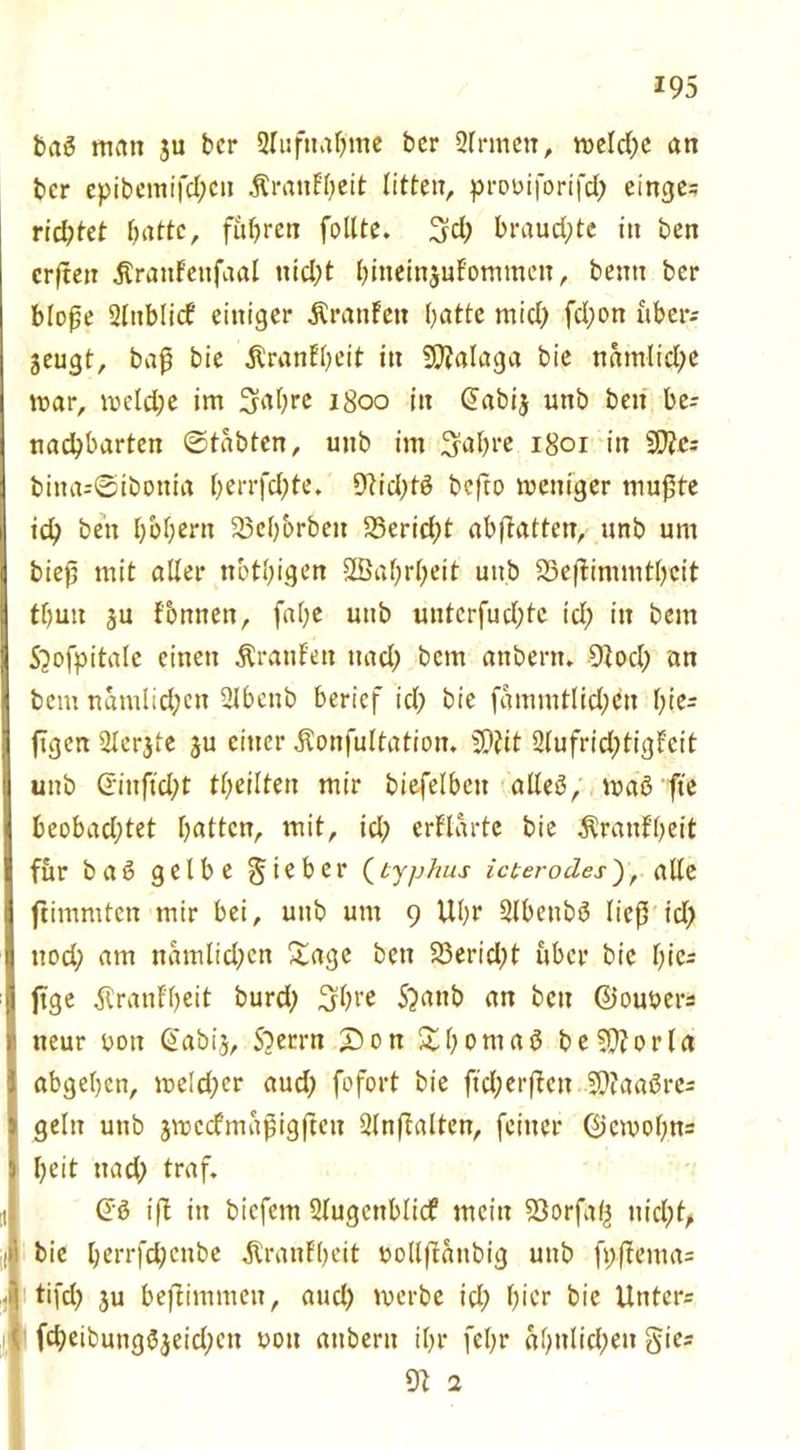 baß man ju bcr Qluftiafjme bcr 2frmen, meld)C an bcr cpibentifd)ctt ÄratiFbeit litten, prtmiforifd) einge; richtet batte, fuhren feilte. 3d) brauchte itt ben crßen JlrattFettfaal ttid)t bineinguFommctt, benn ber bloße 2lublicF einiger ÄranFen batte mid) fd)on über; geugt, baß bie ÄranFbeit itt S0?alaga bie nämliche mar, meldje im Sabre 1800 itt (üabij uttb ben be; nad)bartett ©tabten, uttb im Sabre 1801 in Sfrc; bitta;©ibottia berrfd)te. 9tid)tß befto meniger mußte icb ben bbbern 23cbbrbett 25erid)t abßatten, ttnb um bieß mit aller nötigen Slßabrbeit uttb 23eßimnttbcit tbutt gu Fomtett, fal;e uttb untcrfudjtc id) in bettt S^ofpitalc einen ßrattFen tiad) bctn anbertt. 9tocl) an bcm namlid)eu 2lbenb berief id; bie fammtlid)ett lße= ftgen 2lergte gu einer ^onfultation. 2)?it 2lufrid)tigFcit unb ©inftcbt tbcüten mir biefelbett alleß, maß fte beobad)tet batten, mit, id) erFlarte bie ÄranFbeit für baß gelbe lieber (typhus icterodes'), alle ftimmten mir bei, uttb um 9 Ul)f 2lbettbß ließ id) ttod) am ttamlid)cn £age bctt 33erid)t über bie f)ic- ftge ^rattF'beit burd) S^re 5?ant> an beit ©ouoers tteur üott @abig, S?etrn £>ott £bontaß be9)?orla abgeljcn, me!d)cr aud) fofort bie ftd;erßctt 5D?aaßre= geht uttb gmccfmaßigßett 2lnßalten, feiner (9cmol)ns beit ttad) traf. @ß iß itt biefem Qlugettblicf mein S3orfal^ ttid)^ bie berrfd)cnbe ^ranFbeit tmllßattbig uttb ft>ßema= tifd) gu beßimmett, aud) merbe id) f)kr bie Unters fd)eibuttgßgeid)ett oott attbertt iljr febr abttlid)eit gies 91 2