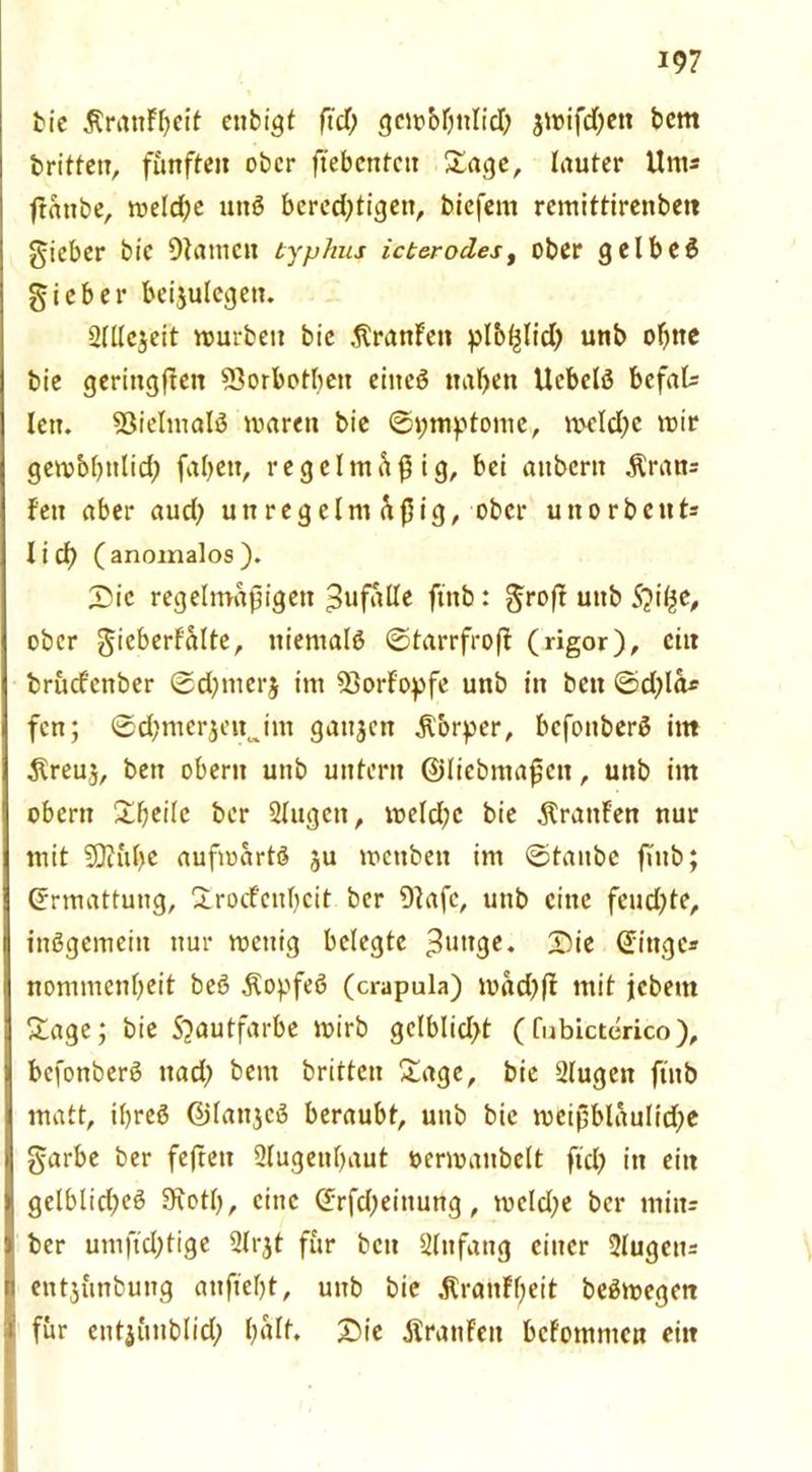 bie Ärattffjeif enbigt ftd) gcm&fjttlid& jmifdjett bem britten, fünften ober ftebcntcit £age, lauter Um* ftattbe, meldje uttö bered;tigett, biefem remittiretibett gicber bic 9tatneu typhus icterodes, ober g c I b c 6 gieber beijulegett. aülejeit mürben bie .ftrattFen plbßlid) unb ohne bie geritigfteit 93orbotbeit eiiteö naben Uebclö befal* len. 93ieltnalö marett bie ©pmptome,, meld;e mir gembbttlid; fabett, regelmäßig, bei atibern .Kran* Fett aber aud) unregelm üßig, ober uttorbcut* lief) (anomalos). Die regelmäßigen Zufälle ftttb: groft uttb Syitye, ober gieberf'alte, niemals ©tarrfrofl (rigor), citt bruefenber ©d)ttterj im 93orFopfe unb in bett ©d)la* fen; ©d;merjeitjm gattjen Körper, befonberö im $reuj, bett obertt uttb untern ©liebntaßctt, uttb im obertt £f;ei(e ber 2lugett, meld;c bie .KrattFen nur mit SDKtfye aufmartö ju mettbett im ©taube ftttb; Ermattung, Xrocfcttbcit ber 9tafc, uttb eine feud)te, inögemeitt nur mettig belegte 3ul*3e. Die ©ittge* nommettbeit beö Äopfeß (crapula) mädffl mit jebettt Sage; bie 5)autfarbe mirb gclblid>t (fubictcrico), befonberS ttadj bettt britten Sage, bie 2lugett ftttb matt, iljreS ©lattjcß beraubt, uttb bie mcißblaulid;e garbe ber feftett 2lugettbaut üermattbelt ftd) itt eitt gelblid)eg Stotb, eine ©rfdjeittung, mcld)e ber tttitt* ber umfidjtige 2lrjt für bett 21 ttfang einer 2lugett2 entjünbung anftebt, uttb bic jtranFbett beSmegett für entjüttblid) b^It, Die JlrattFett bcFomntcn eitt