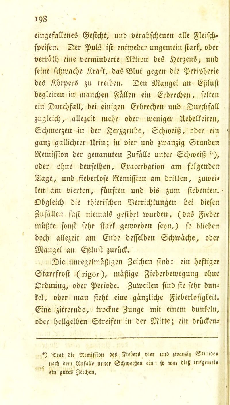 eingefallenes ©eßeßt, unb üerabfd)euen alle glcifd)* fpeifett. 25er $)ulß iß cittmebcr ungemein ßarF, ober oerratf) eine oerminberte 2lf'tiott beß S^crjeitß, unb feine fd?mad?e .Kraft, baß 23lut gegen bie Peripherie beß ß&rperß ju treiben. Sctt Mangel an (Jßluft begleiten in mattdjett fallen ein ©rbred)en, feiten ein ©uwfyfall, bei einigen (5rbred)en unb Surd)fall jugleid),- allezeit mehr ober weniger Uebelfeiten, ©djmerjett in ber Sjerjgrube, ©d)tt>eiß, ober ein 1 gaitj gallid)tcr Urin; ttt oicr unb jwanjig ©tuttben Stemijfion ber genannten Zufälle unter ©d;meiß *), ober ebne betifelbctt, Cfraccrbatiott am folgenbcit Sage, unb fteberlofe üKeniißiott am britten, jumei* len am vierten, fünften unb biß junt fiebenteu. • Sbgleid) bie thierifd;ett Verrichtungen bei biefett Zufällen faß niemals geßbrt mürben, (baß lieber müßte fottß feßr ßarf gemorben fei;n,) fo blieben bod) alle$cit am ©ttbc bcjfetben ©d;mäd;e, ober Mangel au ©ßluß jurücf. Sie unregelmäßigen 3*id)en ftttb: ein heftiger ©tarrfroß (rigor), mäßige gieberbemegung ol)ite Srbituitg, ober ^Oeriobe. ^umcileit ftnb ße feßr butt; Fel, ober matt fiefjt eine gänjlid;c gieberloftgfcit. (*inc jitternbe, trocFite ?uttgc mit einem buttfeltt, ober hellgelben ©treifeti in ber 20?itte; eitt brüefett; •) trat öle Otemiffioti öe« ^icGerß #ier unö jtpanjlg @timöe« nad) öem StufaUe unter @cf)reei|jtn ein: fo tt>av »leg internet» ein gureö Jeidjen.