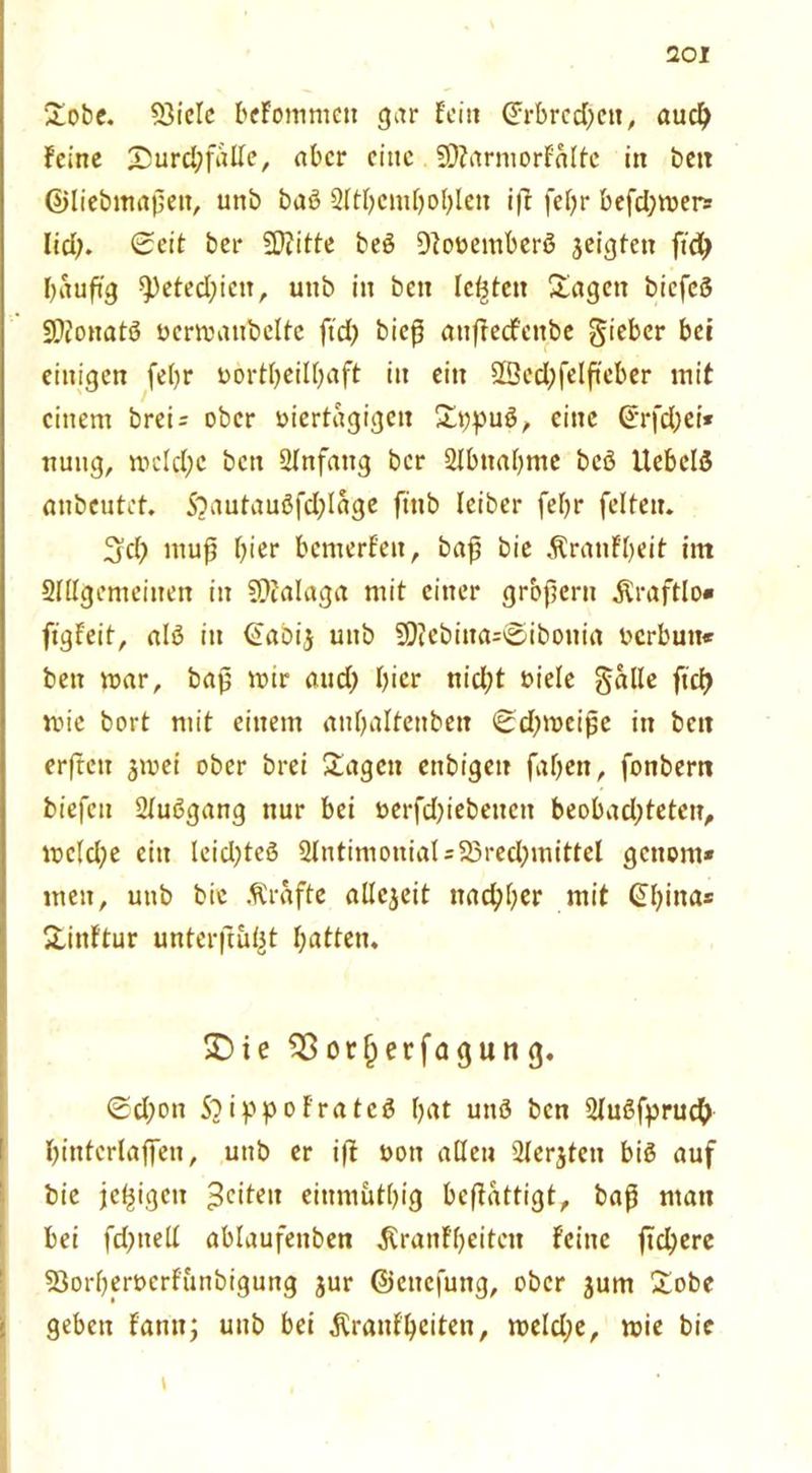 Sobe. 93icle beFommett gar Fein (Frbrcd)en, audj Feine 'DurdjfalFe, aber eine SDtarmorFalte in bett ©liebmapen, unb baö Sltbcmfjoblen i|r fel)r befd;mers lid;. Seit ber SDtitte beö DFovemberö geigten ftdj bauft'g 9)eted)ieit, unb in beit Ickten Sagen bicfcS SÄonatö vcrmaubcltc ftd) bieß anftecfenbe gieber bei einigen febr vorteilhaft in ein 9Bed;felfteber mit einem breU ober viertägigen Sppuö, eine Srfd;ei« nuug, mcld;c ben Anfang ber 2Ibnaf>me bcö UebclS anbeutet. S?autauöfd;lage ftttb Ieiber feljr feiten. S'd; mufj f)ier bemerFen, baf bie ÄranF'beit im Slllgemeinen in SQFalaga mit einer grbpern Äraftlo« fi'gfeit, alö in <£abi$ unb 9D?ebina=Sibonia verbun« ben mar, bajj mir aud; I)icr nid;t viele galle ftd> mie bort mit einem anF;aItenben Sd^mcipc in beit erftett jmei ober brei Sagen enbigett faljen, fonbern biefen Stußgang nur bei verfd)iebencit beobad;teten, mc(d;e ein leidjtcö 2FntimoniaI=95red;mittel gettom* men, unb bie Kräfte allezeit nachher mit SI)ina= SinFtur unterftufet hatten. S)ie $8or{)erfagung. Sd;on S?ippoFratcä bat unö ben SluSfpruch binterlaffen, unb er i|i von allen ülcrjtcn bis auf bie jetzigen feiten eiumütbig befFattigt, baß man bei fd)tteFI ablaufenben $ranf'f)eiten Feine fidlere 53orberverf'unbigung jur ©enefuttg, ober jum Sobe geben Famt; unb bei .Kranfbciten, meld;e, mie bie