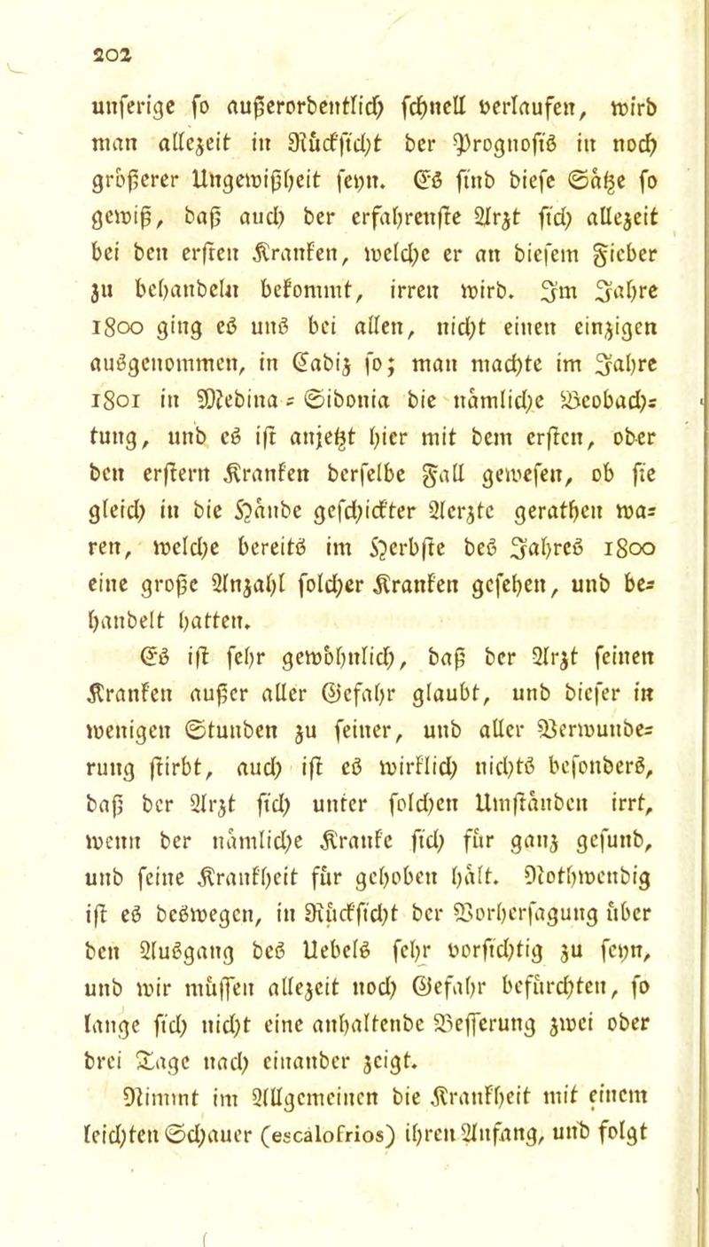 unfertgc fo außerorbentlid) fcf>nell oerlaufen, mirb man allezeit in 9Fucfftd;t ber ^rogtioßß itt noch größerer Ungewißheit fejjn. (Jß ftnb biefe ©a^e fo gewiß, baß aud) ber erfahren(tc 21r$t ftd; allezeit bei beit erfteit ÄranFett, weld;c er an biefem §icber ju bebanbclit befommt, irren wirb. 3’m 3abre 1800 ging eß uttß bei allen, nid;t einen einzigen außgcitommen, in @abi$ fo; man machte im ^abre 1801 in SDJebitta = ©ibottia bie namlid;c Söcobad^s tung, unb cß iß anje^t hier mit bent erßen, ober bett erßertt ^ranfen berfelbe galt gemefen, ob fte gfeicl? in bie Staube gefdßd'ter 21crjtc geratbeit wa* rett, mcld)c bereitß im ftcrbfte beß 3al)reß 1800 eine große 21njabl fold;er Äranfen gefeßen, unb be- rauben batten. @ß iß febr gewobnlid), baß ber 2(rjt feinen 5tranFen außer aller ©efaßr glaubt, unb biefer in meitigeit ©tunbett ju feiner, unb aller 23ermuttbe= ruttg ßirbt, aud) ift cß mirflid) nid)tß befonberß, baß bcr 2lrjt ftd> unter fold?eu Utnßanben irrt, wenn ber namlid)e Traufe fid; für ganj gefuttb, unb feine jtranf'beit für gehoben b«It. Dtotbmenbig iß eß beßmegen, in 9uirfßd)t bcr 23orberfaguttg über beit 2lußgattg beß Uebelß febr uorftd;tig $u fci;n, unb mir m&ffeit allezeit nocl? ©efabr befurchten, fo lange ftd; nid;t eine attbaltenbe SSeffcruttg jwei ober brei Sage nach ciuattber jeigt. klimmt im SlUgcmcincn bie ÄranFbeit mit einem leidßett ©d;auer (escalofrios) ihren 2litfnng, unb folgt
