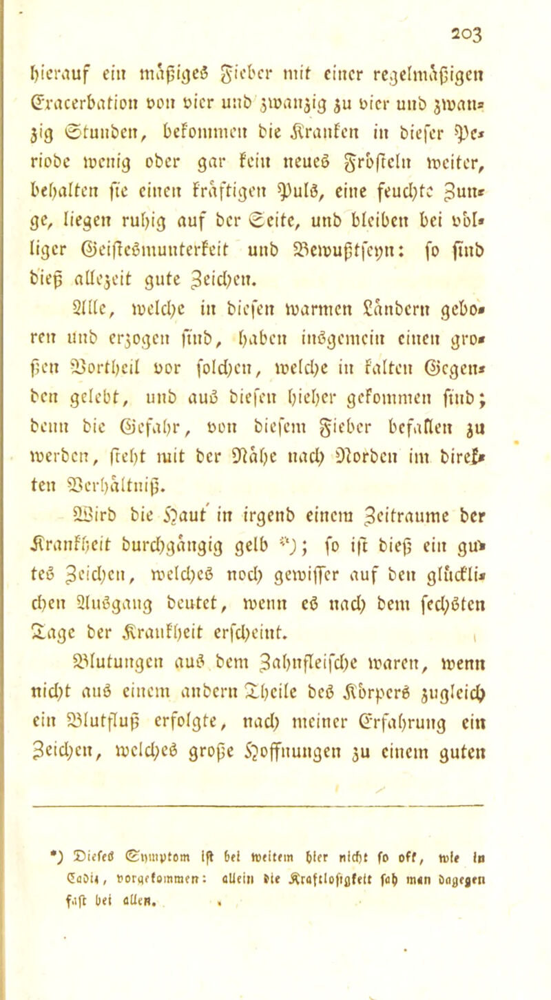 hierauf eia mäßiges lieber mit einer regelmäßigen ©racerbation t>on oicr unb$u>an$ig ju oicr mtb 3man» $ig ©tunbeit, befommeit bie Traufen in biefer ^e* riobe wenig ober gar fein tteueß grbffeltt weiter, bebalten fte einen fraftigen 9)ulß, eine feuchte Sun* ge, liegen rutjig auf ber ©eite, unb bleiben bei ttol» liger ©eiflcßmunterfeit unb 23emußffet;u: fo ftnb bieß allezeit gute ^cid^eit. Stile, welche in biefen mannen Sattbern gebe» reit unb erlogen ftnb, haben inßgemcitt einen gro» ßett Sßortbeil uor foIct;cn, metcfye in falten ©egen* beit gelebt, unb auß biefen biel;er gefontmen ftnb; beim bie ©efabr, oott biefent gieber befallen ju werben, ftet)t mit ber D'talfe ttacl) korben im biref* ten 93crl)altniß. SSirb bie 5?aut in irgenb einem Seitraume ber ilranfljeit burdjgattgig gelb ; fo ift bieß ein gu> teß ^eidjett, weld^eß nod) gemiffer auf ben glucfli* eben Slußgang beutet, roentt eß ttad) bettt fed;ßtcn Sage ber Svraufljeit erfdjeint. , Blutungen auß bent 3a()itfleifd)e waren, wenn rtid>t auß einem anbern Sbcilc beß Storperß jugleid) ein 23lutfluß erfolgte, ttad> meiner (Erfahrung citt 3eid;ctt, wcld;eß große Säöffnungen $u einem guten ’) DiefeS <£t)invtom i|t 6el tueitem nlcfjt fo off, n>i« in Gabi», »orflffoinmcn: allein Sie Äraftlofißfeit faf) man öaßejen f.ift bei allen. ,