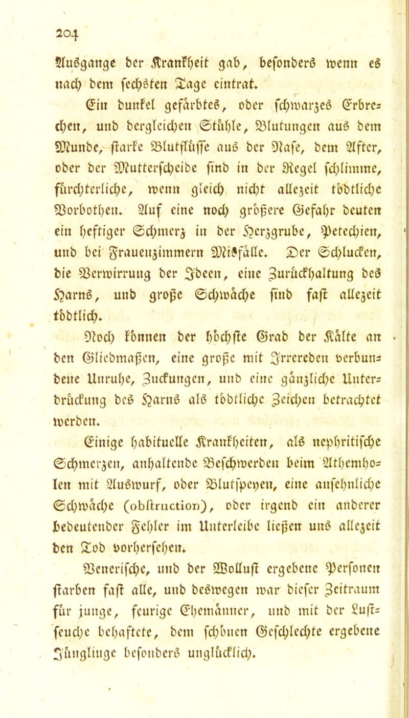 5luögaitge bcr ÄranFfwit gab, befonberö wenn eg uacl) bent fedjöten &age cintrat. ©in bunf'et gefärbtes, ober fcfywar^eb ©rbres djen, utib bergleidjett ©tuble, Blutungen auö bem SOiunbe, flarf'e VlutjTujfe auö bcr Dtafe, bem Slftcr, ober bcr V?uttcrfd)cibe fmb in bcr Siegel fd)limine, fürchterliche, wenn gleich nid)t allezeit tobtlidje Vorbothen. 2luf eine nod; größere ©efahr beuten ein heftiger ©d)inerz in ber S^crjgrube, ^L>erccl?icit, utib bei Frauenzimmern SDtiöfallc. ©er ©d>lucfett, bie Verwirrung ber Sbecn, eine ^uritcfhaltung beö 5?arnö, uttb große ©djwadje ftnb faft allezeit tbbtlich* 9tod) Tonnen ber bbd)fle ©rab ber $alte an • ben ©liebmaßen, eine große mit 3'rrcreben öerbutt* bene Unruhe, ^ucfungcn, unb eine ganzlid;c Untere brucf’ung bcö Sjarnö alö tbbtlid;c Reichen betrachtet werben. (Einige habituelle Trautheiten, alö nephritifdhe @d)mcrzcn, anhaltcttbc Vefdjwcrben beim ülthemho* len mit Sluömurf, ober Vlutfpenen, eine anfehnlidje ©d)wad;e (obltruction), ober irgenb ein anberer bebeutcnber Fehler im Unterleibc ließen mtö allezeit ben £ob norherfehett. Venerifdw, uttb bcr SEolluft ergebene ^erfonett ftarben faft alle, utib beöwegett war biefer Zeitraum für junge, feurige ©hetnanncr, uttb mit ber £uft= fcuchc behaftete, bem fdjbncn ©cfd;led)te ergebene Jünglinge befonberö unglucflid;.