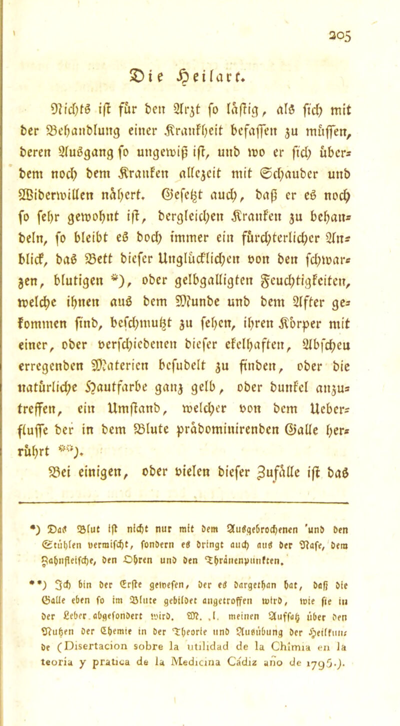 1 £) t e S) e i l a r f ♦ 0?td)tö iß für beit ülrjt fo läßig, alß ftd) mit ber 33ebanbluitg einer .Krauf'beit befaßen ju muffen, beren 2(ußgang fo ungewiß iß, uub wo er ftd; über* bent noch bem ÄrattFen allezeit mit ©dfauber uub SBibermillen n&bert Gefegt aud;, baß er eß nod) fo felfr gewohnt iß, bergleid;ett Traufen $u bebau* beln, fo bleibt eß bod) immer ein furd;terlid)cr Sltt* blicf, baß 23ett biefer Unglüd'lidjett ooit beit fd)war* jen, blutigen *), ober gelbgalligteu gcudjtigFcitcu, weld)e tfjnctt auß bcm 9?iunbe unb bent Slfter ge* Fomntcn ftnb, bcfdjmu^t ju febctt, ibrett .Körper mit einer, ober öerfdßcbettett biefer efclbafteu, 2ibfdt?eu errcgcnben SO?aterien bcfubelt $u finbett, ober bie «atitrlid;e 5?autfarbe gaitj gelb, ober buttfcl attju* treffen, ein Umßattb, weld^er oon bcm lieber* fluffe ber in bem SSlute prabomiuircnbcn ©alle ber* rubrt **). 23ci einigen, ober oielett biefer Zufälle iß baß •) tSfut ift nicfjt nur mit Dem 2tu«qebrocf)enen 'unb Den (geübten uerraifdjt, fonDern eS Dringe aud) ntn* Der 9?afe, Dem ^ta^nfleifcfje, Den Obren unD Den ^^r#nenj»tinften. **) 3^ 6in Der Erfle geloefen, Der etf Dargetban 5ar, Daß Die ©alle eben fo im 2Muee gebilDet angeeroffen toirD, tüte fle in Der £eber abgefonDert toirD. ©?. ,1. meinen Qtuffafj über Den fftuben Der Ebemie in Der ^fjeorie tinD ftuoübung Der apeiifini; De (Disertacion sobre la utilidad de la Chlrrna en Ja teoria y pratica de la Medicina Cadiz ano de 17g5-).