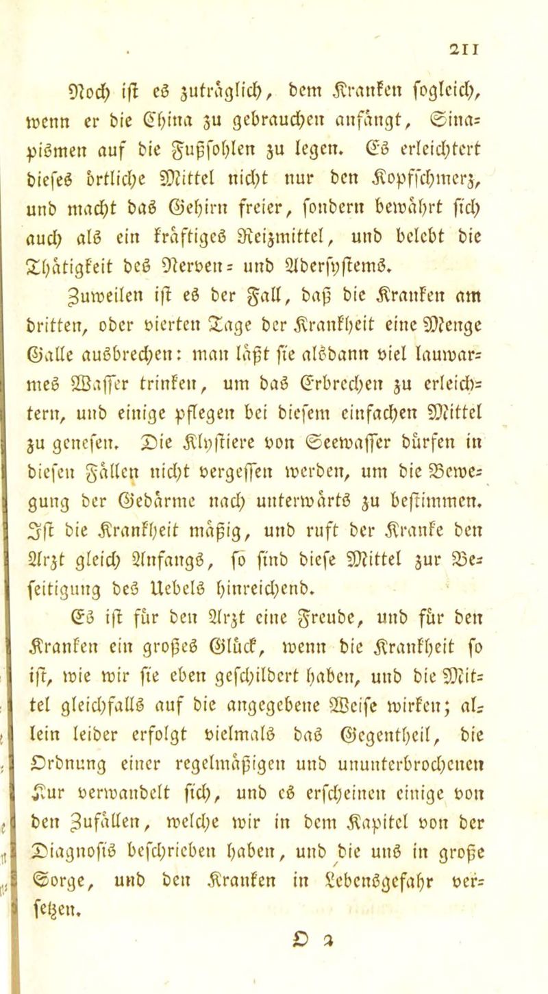 2ir 9lod) ifi cß jufraglid), bem Ärattfen foglcich, wenn er bie China ju gebrauchen anfangt, ©ina= pißmett auf bie gupfohlen 3U legen. @ß erleichtert biefeö örtliche SOiittel nicht nur ben $opffchmer$, uub macht baß ©ehirtt freier, fonbern bewahrt ftch auch alß ein Fraftigcß Sieijmittel, unb belebt bie ShatigFeit beß 9lcroeu = uub 2lberfpftemß. Zuweilen i|t eß ber galt, baß bie ÄranFett am britten, ober vierten Sage ber ^ranF’beit eine Stenge ©alle außbrechcn: man laßt fte alßbann oiel lauwar: meß SSaffer trinFen, um baß Crbrcchen ju erleid): tern, uub einige pflegen bei biefem cittfadjen SDiittet ju genefett, £)ie $lpfiiere oott ©eewaffer burfen in biefeu galten nicht uergeffett werben, um bie 23cme= gung ber ©ebarnte nad; uuterwartß ju befiimmen. 3 ft bie ÄranFbeit mäßig, unb ruft ber Traufe ben 2lr$t gleid; 2lnfattgß, fo ftnb biefe SDiittel jur 23e: feitiguug beß Ucbelß r>inx-eid;ertb. ©3 i|l für ben Sirjt eine gteubc, unb für ben Äranf'eu ein gropeß ©lucf, wenn bie jtranF'beit fo ifr, wie wir fte eben gefd;ilbcrt haben, uttb bie 5Diit= tel gleid)fallß auf bie angegebene SBcife wirFett; als lein leiber erfolgt oielmalß baß ©egentheil, bie £>rbttung einer regelmäßigen unb ununterbrod)cnctt £ur uerwatibelt ftd), unb cß erfd;einett einige t>oit ben Zufällen, welche wir in beut Kapitel von ber SDiagnoftß befchricbett haben, unb bie unß in grope ©orge, unb ben Traufen in Slcbcußgcfahr t»cr= fet|en. O 3