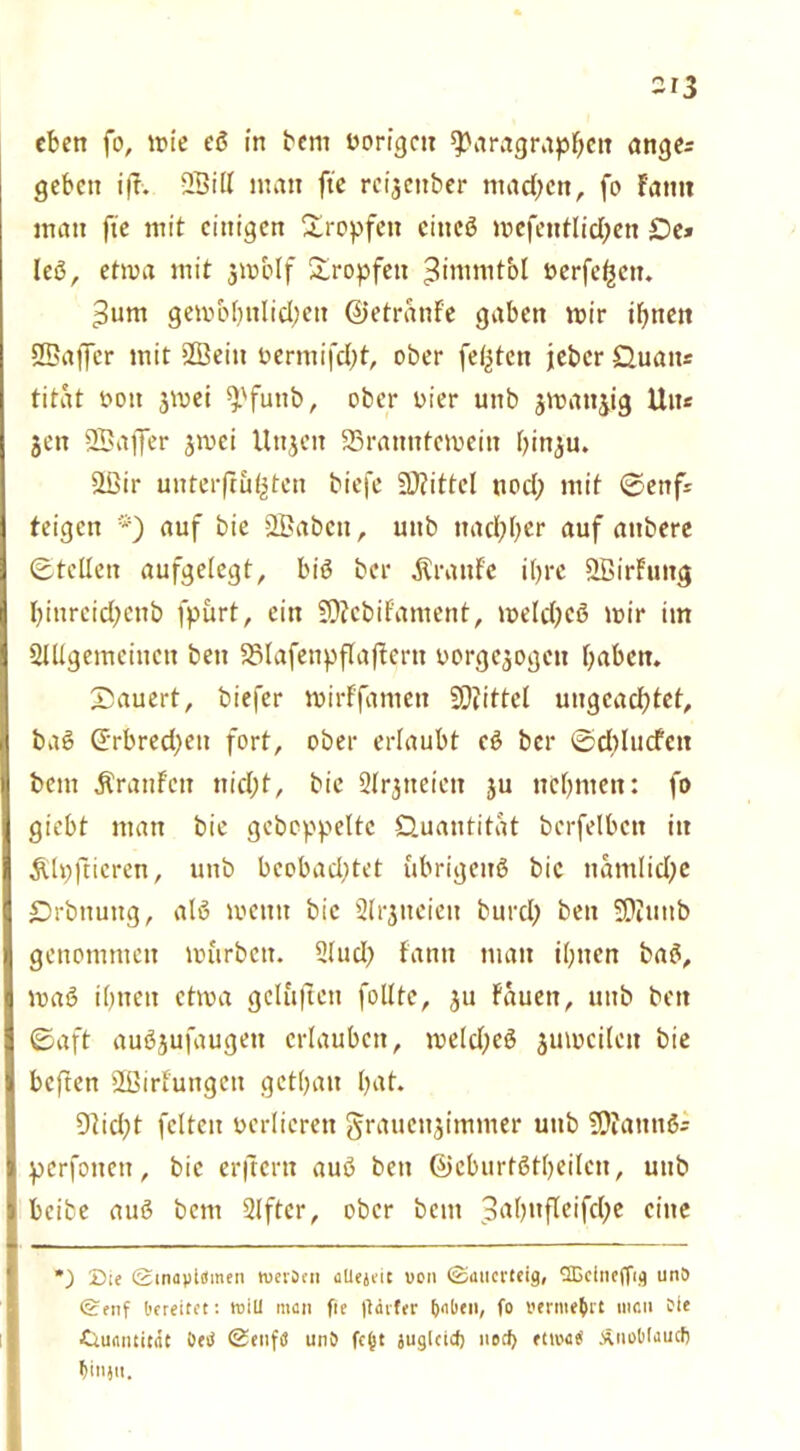 eben fo, wie eS in bem vorigen Paragraphen ange= geben ifl. 2Bill man fte reijenber machen, fo Fantt man fte mit einigen Sropfett cincö wefentlichen £)e» leS, etwa mit jw&If tropfen ;3imnitbl üerfe^en. 3um gewöhnlichen ©etranFe gaben wir ihnen ÖBaffcr mit 2Beitt bermifcht, ober festen jeher Quatts titat bott 3Wei pfuttb, ober hier uttb jwattjig litte jen SBaffer jwei Uttjeit 23rantttewein hinju. 2ßir unterjtuhten biefe SDZittel uod; mit ©enfs teigen *) auf bie 2£abctt, uttb nachher auf attbere ©teilen aufgelegt, bis ber Traufe ihre SBirFuttg hittreichenb fpurt, ein SOJcbi Fant ent, welches wir im Slllgemeinctt bett SMafettpflafFcrtt uorgejogett haben. Säuert, biefer wirFfamett SQiittcl ungeachtet, bat? (Erbrechen fort, ober erlaubt cS ber ©dblucfen bem ÄranFctt nicht, bie Slrgtteicn 3U nehmen: fo giebt man bie gehoppelte Quantität bcrfelbcn itt Älpftieren, uttb beobachtet übrigens bie nämliche Qrbttuitg, als wenn bie 2lr3neieti burcl; bett SOiiutb genommen würben. 21 ud> fantt man ihnen baS, waS ihnen etwa gelüflcn follte, 3U tauen, uttb bett ©aft auSsufaugett erlauben, welches 3uwcilctt bie beftett 2ßirluitgctt gethatt hat. 9licl;t feiten verlieren grattctt3immer uttb fDfattttöi perfottett, bie erftertt auS bett ©cburtStheilcn, uttb beibe auS bem 2lftcr, ober beut pahufleifche eine *) Sie Stnayiämen tueiöen allejeit uon Sauerteig, 2Ecinefftg uni) Senf bereitet: null men fte jtävfer fcabe», fo »erme&rt men fie ■Quantität Oetf Senfö unS fcfjt juglcid) nod> etiuatf £noO(audj $injtt.