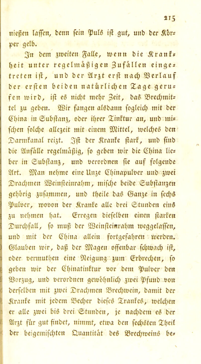 *15 iiicßen laßen, bentt feitt $)ulö iß gut, uttb ber $*or= per gelb. 3tt bem jmeitett galle, wenn bie Ärattf* beit unter regelmäßigen Zufällen eittges treten iß, uttb ber 2lrjt erß ttad; Verlauf ber erßen beibett tt atu rli d) ett &age geru = fett mirb, iß eö nid)t tttebr -tot, baS 23rcd;mit- tel $u geben. 2ßir fangen alöbatm foglcid? mit ber @l)ina itt ©ubßanj, ober ihrer Xinf'tur an, uttb tni« fd;en fold;e allcjeit mit einem SÜtittel, mcld)eö bett £>armFattal reijt. ^ß ber Traufe ßarf, uttb ftttb bie Stttfalle regelmäßig, fo geben mir bie GIß na lie= ber itt <£ubßan$, uttb uerorbnett fte auf folgenbe 2lrt. SDZatt ttebme eine Uttje Gthinapuloer uttb jmei Xrad^mett SBeittßeittrabm, tnifd;e beibe ©ubßaitjett gehörig jufgmmett, uttb theile baö ©attje itt fed)ö Aulner, mooott ber ÄrattEe alle brei ®tunbett eittö ju nehmen hat. Crrregctt biefelbett cittett ßarfett £5urd)fall, fo muß ber Sßeinßeinrahnt mcggelaffett, uttb mit ber ©hitta allein fortgefabren merbett. ©laubett mir, baß ber 5D?agen offenbar fd;mad) iß, ober öermutbett eine Dleiguttg jurn ©rbrcdjctt, fo geben mir ber ©hittatiuEtur uor bem spulocr bett Söorjug, uttb uerorbttett gcmbhnlid; jmei spfuttb t>oit berfelbett mit jmei £)rad)tneu 23red>mettt, bamit ber Traufe mit jebem 25ed;er biefeö XratiFcö, meld)ett er alle jmei biö brei ©tutibeit, je nad;bcnt eö ber 2lrjt für gut ffttbet, nimmt, etma bett fec^ßtett £heil ber beigcmffdßctt Quantität beß $öred;meitiö be>