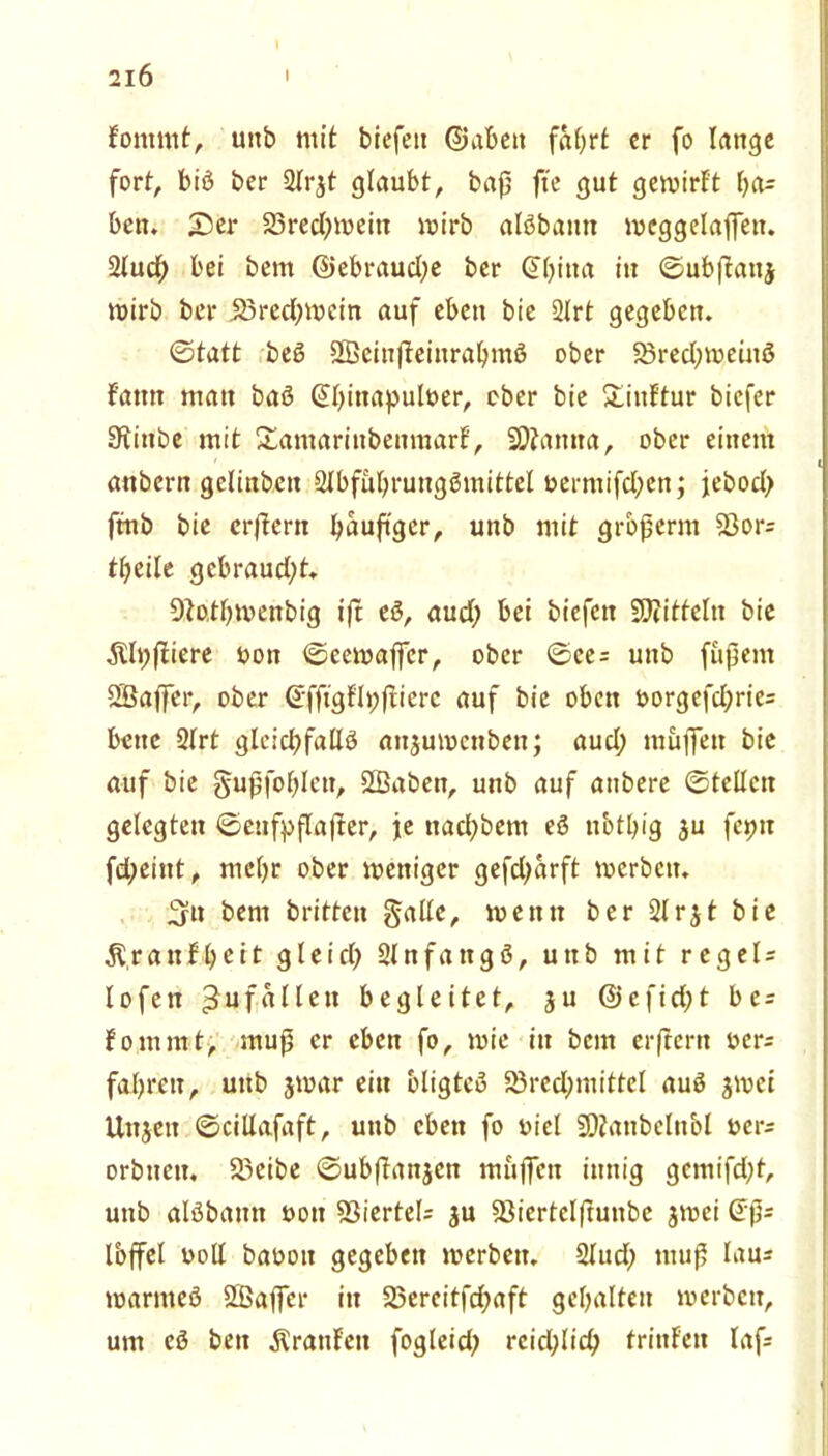 fommt, uitb mit biefett ©abeit faf>rt er fo lange fort, biß ber ülrjt glaubt, baß fte gut gemirf't f;a= ben. 25er 23red;meitt mirb alßbantt mcggelajfett. 2lud; bei bent ©ebraud;e ber @(;ina in ©ubftanj mirb ber ißreeßmein auf eben bie 2Irt gegeben. ©tatt beß SBeinjteinraljmß ober Bred;meütß fattn man baß @l;inapult>er, ober bie £inftur biefer Siinbe mit Xamarinbenmarf, SOtanna, ober einem anbern gclinbeit Stbfüljrungßmittel t»ermifcl;en; jebod; ftnb bie erßcrtt tyaußger, unb mit großerm Bor= fljeile gcbraud;t. 9}o.tl;menbig ift eß, aud; bei biefen Spitteln bie $ti;ßiere üon ©eemaffer, ober ©ce = unb fußern SSBaßer, ober ©fftgflpßicre auf bie oben oorgefd;ric= beite 2(rt glcid;fallß anjumenbett; aud; müiTett bie auf bie §ußfol;len, Sßaben, unb auf atibere ©teilen gelegten ©eufyflafter, je naeßbem eß nbtbig ju feint fd;eint, mel;r ober mettiger gefd;arft merben. 5u bent britten gälte, me tut ber 2lrjt bie $,ranc11 gleid; Slnfangß, unb mit rcgeU lofett Zufällen begleitet, ju @efid;t be = fommt, muß er eben fo, mie iit bem erftertt oer; faßreit, unb jmar ein bligteß Brechmittel auß jmei Unjett ©cillafaft, unb eben fo oicl Sftanbelnbl oers orbneit. Bcibe ©ubßattjcn muffen innig gemifd;t, unb alßbamt uon 23iertel= $u Biertclftunbe jmei (5ß= Ibffel uoll baooit gegeben merben. 2lud) muß laus marmeß ÖBajfer itt 23ereitfd;aft gehalten merben, um eß ben Äranfeit fogleid; reid;licß frittf'en laß