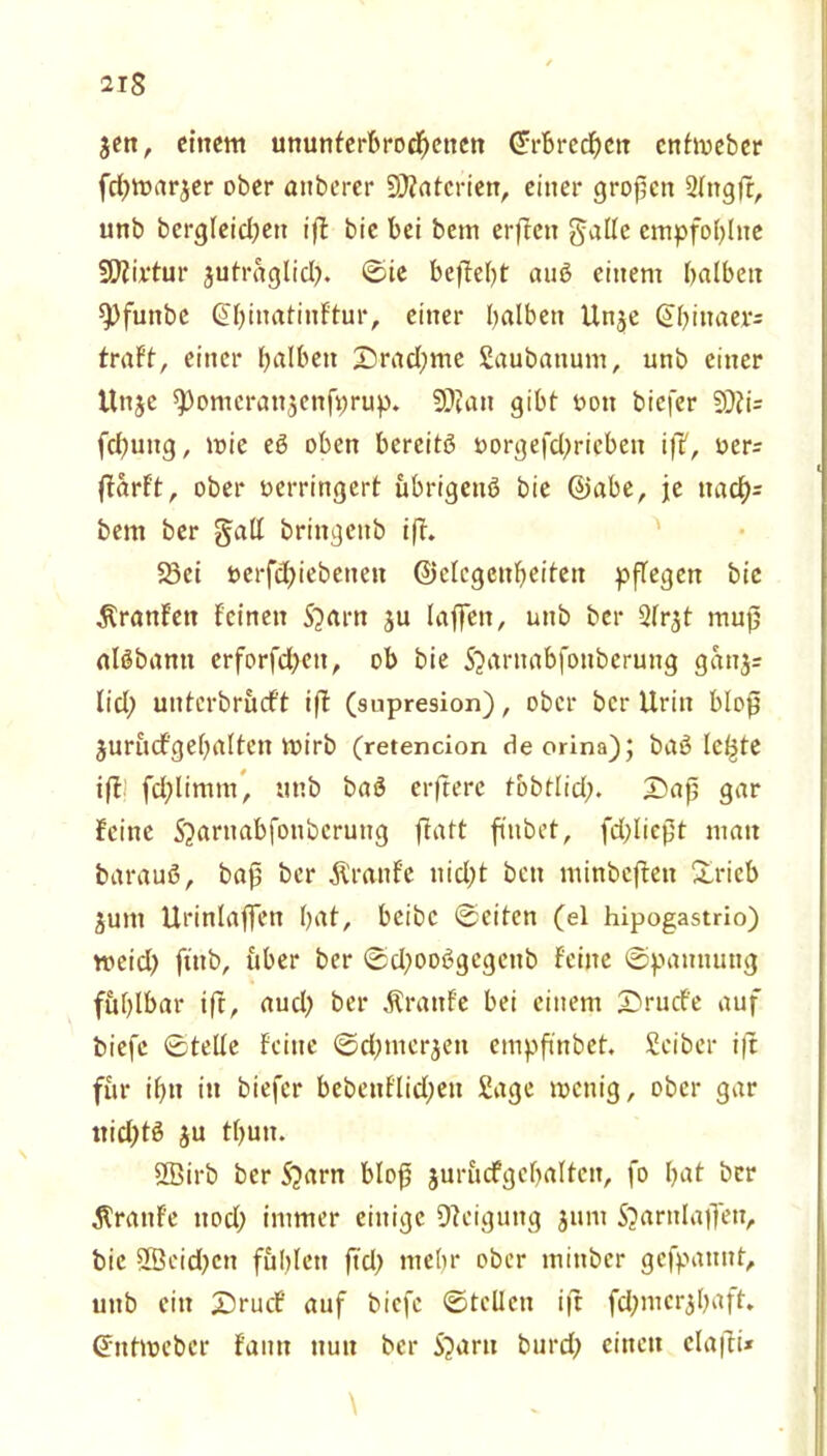 2IS $en, einem ununterbrochenen ©rbrechen entmeber fdjmarjer ober anberer SJtatcrien, einer großen 2lngß, unb bergleidjett iß bie bei betn erßen galle empfohlne SKirtur jutraglicl?. ©ie befielt auS einem halben spfunbe ©hinatinftur, einer halben Un$e (ü;binaer= traft, einer falben Drad)me Saubattum, unb einer Unjc ^omeranjenfprup. 2D?an gibt von biefer 9)Ji= fcßuitg, wie eS oben bereits vorgefd^rieben iß, oer^ flarft, ober verringert übrigens bie ©abe, je ttacb)= bent ber gall bringettb iß. 23ei vcrfdßebenen ©elcgenheiten pflegen bie $ranfett feinen S?arn ju laßen, unb ber 2frjt muß alSbantt erforfdben, ob bie 5>wnabfonberung ganjr fiel; unterbrueft ift (supresion), ober ber Urin bloß jurucfgehalten mirb (retencion deorina); basierte iß: fdßimrn, unb baS erßere tobtlid;. Daß gar feine 5^arnabfoubcrung ftatt ft'nbet, fdßießt man barauS, baß ber Äranfe nid;t ben minbeßeti Dricb ^um Urinlaffen h^t, beibc ©eiten (el hipogastrio) meid) ßttb, über ber ©d;ooSgegenb feine Spannung fühlbar iß, aud) ber Traufe bei einem Drude auf biefc ©teile feine ©dpnerjen empßnbet. Seiber iß für ihn in biefer bebenflid;eu Sage roenig, ober gar ttidjtS ju thun. SBirb ber 5?arn bloß jurücfgehalten, fo \)<xt ber Äranfe nod; immer einige Neigung jum Sjarnlaßeti, bie 2öeid)cti fühlen ftd) mehr ober minber gefpannt, unb ein Drud' auf biefe ©teilen iß fdpnerjhaft. ©ntmeber faim nun ber S?aru burd; einen claßi* \